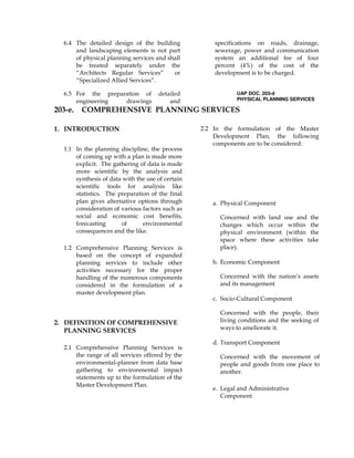 6.4 The detailed design of the building
and landscaping elements is not part
of physical planning services and shall
be treated separately under the
“Architects Regular Services” or
“Specialized Allied Services”.
6.5 For the preparation of detailed
engineering drawings and
specifications on roads, drainage,
sewerage, power and communication
system an additional fee of four
percent (4%) of the cost of the
development is to be charged.
UAP DOC. 203-d
PHYSICAL PLANNING SERVICES
203-e. COMPREHENSIVE PLANNING SERVICES
1. INTRODUCTION
1.1 In the planning discipline, the process
of coming up with a plan is made more
explicit. The gathering of data is made
more scientific by the analysis and
synthesis of data with the use of certain
scientific tools for analysis like
statistics. The preparation of the final
plan gives alternative options through
consideration of various factors such as
social and economic cost benefits,
forecasting of environmental
consequences and the like.
1.2 Comprehensive Planning Services is
based on the concept of expanded
planning services to include other
activities necessary for the proper
handling of the numerous components
considered in the formulation of a
master development plan.
2. DEFINITION OF COMPREHENSIVE
PLANNING SERVICES
2.1 Comprehensive Planning Services is
the range of all services offered by the
environmental-planner from data base
gathering to environmental impact
statements up to the formulation of the
Master Development Plan.
2.2 In the formulation of the Master
Development Plan, the following
components are to be considered:
a. Physical Component
Concerned with land use and the
changes which occur within the
physical environment (within the
space where these activities take
place).
b. Economic Component
Concerned with the nation’s assets
and its management
c. Socio-Cultural Component
Concerned with the people, their
living conditions and the seeking of
ways to ameliorate it.
d. Transport Component
Concerned with the movement of
people and goods from one place to
another.
e. Legal and Administrative
Component
 