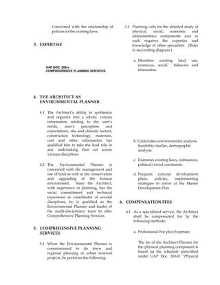 Concerned with the relationship of
policies to the existing laws.
3. EXPERTISE
3.1 Planning calls for the detailed study of
physical, social, economic and
administrative components and as
such requires the expertise and
knowledge of other specialists. (Refer
to succeeding diagram.)
UAP DOC. 203-e
COMPREHENSIVE PLANNING SERVICES
4. THE ARCHITECT AS
ENVIRONMENTAL PLANNER
4.1 The Architect’s ability to synthesize
and organize into a whole, various
information relating to the user’s
needs, user’s perception and
expectations, site and climatic factors,
construction technology, materials,
cost and other information has
qualified him to take the lead role in
any undertaking that cut across
various disciplines.
4.2 The Environmental Planner is
concerned with the management and
use of land as well as the conservation
and upgrading of the human
environment. Since the Architect,
with experience in planning, has the
social commitment and technical
experience as coordinator of several
disciplines, he is qualified as the
Environmental Planner and leader of
the multi-disciplinary team to offer
Comprehensive Planning Services.
5. COMPREHENSIVE PLANNING
SERVICES
5.1 When the Environmental Planner is
commissioned to do town and
regional planning or urban renewal
projects, he performs the following:
a. Identifies existing land use,
resources, social behavior and
interaction.
b. Undertakes environmental analysis,
feasibility studies, demographic
analysis.
c. Examines existing laws, ordinances,
political/social constraints.
d. Prepares concept development
plans, policies, implementing
strategies to arrive at the Master
Development Plan.
6. COMPENSATION FEES
6.1 As a specialized service, the Architect
shall be compensated for by the
following methods:
a. Professional Fee plus Expenses
The fee of the Architect-Planner for
the physical planning component is
based on the schedule prescribed
under UAP Doc. 203-D “Physical
 
