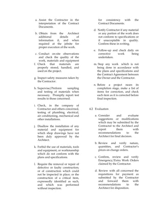 a. Assist the Contractor in the
interpretation of the Contract
Documents.
b. Obtain from the Architect
additional details of
information if, and when
required at the jobsite for
proper execution of the work.
c. Conduct on-site observations
and check the quality of the
work, materials and equipment
for consistency with the
Contract Documents.
d. Notify Contractor if any material
or any portion of the work does
not conform to specifications or
if unacceptable in quality.
Confirm these in writing.
e. Follow-up and check daily on
corrective work being
undertaken.
f. Check that materials are
properly stored, handled, and
used on the project.
g. Inspect safety measures taken by
the Contractor.
h. Supervise/Perform sampling
and testing of materials when
necessary. Promptly report test
results to those concerned.
i. Check, in the company of
Contractor and others concerned,
testing of plumbing, electrical,
air conditioning, mechanical and
other installations.
j. Disallow the installation of any
material and equipment for
which shop drawings have not
been duly approved by the
Architect.
k. Forbid the use of materials, tools
and equipment, or workmanship
which do not conform with the
plans and specifications.
l. Require the removal or repair of
defective or faulty construction;
or of construction which could
not be inspected in place; or the
construction of a critical item,
expressedly identified as such,
and which was performed
without inspection.
m. Stop any work which is not
being done in accordance with
the plans and specifications and
the Contract Agreement between
the Owner and the Contractor.
n. Before a project nears its
completion stage, make a list of
items for correction, and check
each item as it is corrected before
final inspection.
4.2 Evaluation
a. Consider and evaluate
suggestions or modifications
which may be submitted by the
Contractor to the Architect and
report them with
recommendations to the
Architect for final decision.
b. Review and verify nature,
quantities, and Contractor’s
prices on change orders.
c. Confirm, review and verify
Emergency/Extra Work Orders
claimed by the Contractor.
d. Review with all concerned the
requisitions for payment as
submitted by the Contractor
and forward them with
recommendations to the
Architect for disposition.
 