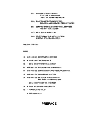 204 - CONSTRUCTION SERVICES
FULL-TIME SUPERVISION
CONSTRUCTION MANAGEMENT
205 - POST-CONSTRUCTION SERVICES
BUILDING AND GROUNDS ADMINISTRATION
206 - COMPREHENSIVE ARCHITECTURAL SERVICES
PROJECT MANAGEMENT
207 - DESIGN-BUILD SERVICES
208 - SELECTION OF THE ARCHITECT AND
SYSTEMS OF REMUNERATIONS
TABLE OF CONTENTS
PAGES
48 UAP DOC. 204: CONSTRUCTION SERVICES
49 • 204-a FULL-TIME SUPERVISION
52 • 204-b CONSTRUCTION MANAGEMENT
63 UAP DOC. 205: POST-CONSTRUCTION SERVICES
64 UAP DOC. 206: COMPREHENSIVE ARCHITECTURAL SERVICES
72 UAP DOC. 207: DESIGN-BUILD SERVICES
74 UAP DOC. 208: SELECTION OF THE ARCHITECT
& METHODS OF COMPENSATION
• 208-a SELECTION OF THE ARCHITECT
78 • 208-b METHODS OF COMPENSATION
83 • “MAY I ALWAYS BUILD”
• UAP OBJECTIVES
PREFACE
 