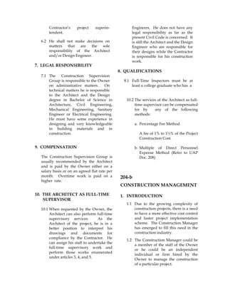 Contractor’s project superin-
tendent.
6.2 He shall not make decisions on
matters that are the sole
responsibility of the Architect
and/or Design Engineer.
7. LEGAL RESPONSIBILITY
7.1 The Construction Supervision
Group is responsible to the Owner
on administrative matters. On
technical matters he is responsible
to the Architect and the Design
Engineers. He does not have any
legal responsibility as far as the
present Civil Code is concerned. It
is still the Architect and the Design
Engineer who are responsible for
their designs while the Contractor
is responsible for his construction
work.
8. QUALIFICATIONS
8.1 Full-Time Inspectors must be at
least a college graduate who has a
degree in Bachelor of Science in
Architecture, Civil Engineering,
Mechanical Engineering, Sanitary
Engineer or Electrical Engineering.
He must have some experience in
designing and very knowledgeable
in building materials and in
construction.
9. COMPENSATION
The Construction Supervision Group is
usually recommended by the Architect
and is paid by the Owner either on a
salary basis or on an agreed flat rate per
month. Overtime work is paid on a
higher rate.
10. THE ARCHITECT AS FULL-TIME
SUPERVISOR
10.1 When requested by the Owner, the
Architect can also perform full-time
supervisory services. As the
Architect of the project, he is in a
better position to interpret his
drawings and documents for
compliance by the Contractor. He
can assign his staff to undertake the
full-time supervisory work and
perform those works enumerated
under articles 3, 4, and 5.
10.2 The services of the Architect as full-
time supervisor can be compensated
for by any of the following
methods:
a. Percentage Fee Method
A fee of 1% to 1½% of the Project
Construction Cost.
b. Multiple of Direct Personnel
Expense Method (Refer to UAP
Doc. 208)
204-b
CONSTRUCTION MANAGEMENT
1. INTRODUCTION
1.1 Due to the growing complexity of
construction projects, there is a need
to have a more effective cost control
and faster project implementation
scheme. The Construction Manager
has emerged to fill this need in the
construction industry.
1.2 The Construction Manager could be
a member of the staff of the Owner
or he could be an independent
individual or firm hired by the
Owner to manage the construction
of a particular project.
 