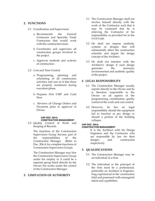 2. FUNCTIONS
2.1 Coordination and Supervision
a. Recommends the General
Contractor and Specialty Trade
Contractors that would work
with the construction team.
b. Coordinates and supervises all
construction groups involved in
the project.
c. Approves methods and systems
of construction.
2.2 Cost and Time Control
a. Programming, planning and
scheduling of all construction
activities and sees to it that these
are properly monitored during
execution phase.
b. Prepares Pert CMP and Cash
Flow
c. Reviews all Change Orders and
Payments prior to approval of
Owner.
UAP DOC. 204-b
CONSTRUCTION MANAGEMENT
2.3 Quality Control of Work and
Keeping of Records
The functions of the Construction
Supervision Group become part of
the responsibilities of the
Construction Manager. (Refer to
Doc. 204-A for complete functions of
Construction Supervision Group).
The Construction Manager may hire
the Construction Supervision Group
under his employ or it could be a
separate group hired directly by the
Owner but works under the control
of the Construction Manager.
3. LIMITATION OF AUTHORITY
3.1 The Construction Manager shall not
involve himself directly with the
work of the Contractor such that it
may be construed that he is
relieving the Contractor of his
responsibility as provided for in the
Civil Code.
3.2 He shall not impose methods,
systems or designs that will
substantially affect the construction
schedule and impair the design
concept of the Architect.
3.3 He shall not interfere with the
Architect’s design if such design
generates the necessary
environmental and aesthetic quality
of the project.
4 LEGAL RESPONSIBILITY
4.1 The Construction Manager usually
reports directly to the Owner and he
is therefore responsible to the
Owner on all aspects of the
programming, coordination, quality
control of the work and cost control.
4.2 However, he has no legal
responsibility should the equipment
fail to function as per design or
should a portion of the building
collapse.
UAP DOC. 204-b
CONSTRUCTION MANAGEMENT
It is the Architect with his Design
Engineers and the Contractor who
are responsible by law for their
designs and construction
respectively.
5. QUALIFICATIONS
5.1 The Construction Manager may be
an individual or a firm.
5.2 The individual or the principal of
the firm must be a professional,
preferably an Architect or Engineer,
long experienced in the construction
field and possessed with managerial
talent and capabilities.
 