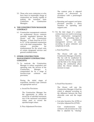 5.3 Those who were contractors or who
have been in responsible charge of
construction are usually capable of
making the transition from
Contractors to Construction
Managers.
6. THE CONSTRUCTION MANAGER
CONTRACT
6.1 Construction management contracts
are professional service contracts
normally negotiated between the
Owner and the Construction
Manager. A basic fixed fee of 1½%
to 3% of the estimated construction
cost is the total compensation. The
contract provides for
reimbursement for the actual costs
of certain designated services and
general condition items.
7. OTHER CONSTRUCTION
MANAGEMENT CONTRACTING
CONCEPTS
7.1 To motivate the Construction
Manager to reduce acquisition and
operating costs, the services of the
Construction Manager is
compensated for by a range of
incentive-type contracts and
provisions.
During the initial stages of
acquisition, incentive type contracts
are appropriate such as:
a. Award Fee Provisions-
The Construction Manager has
the opportunity to obtain an
award fee of specified maximum
size if the measured cost-related
values meet or exceed the
specified target values.
b. Price Adjustment Provision-
The contract price is adjusted
upward or downward in
accordance with a prearranged
formula.
c. Operating and support cost factor
provision provides a direct
incentive on operating and
support costs.
7.1 For the later stages of a project,
contract types are used to encourage
better construction management
services. The preceding types of
contracts for construction
management services are used
according to gross estimates and
complexity of work.
a. Firm Fixed Price -
The Owner will pay the
Construction Manager a fixed fee.
The fee will be unaffected by
variations between the estimate
and the bids or by change orders
during the construction phase
unless the Owner initiates an
increase in scope.
b. Fixed Price Incentive -
The Owner will pay the
Construction Manager a fixed fee
which is adjusted according to
the difference between the final
allowable costs and the target
costs.
c. Cost plus Incentive Fee (CPIF) or
Cost plus Adjusted Fee (CPAF) -
Cost reimbursement type
contracts will provisions for a fee
that is adjusted by “sharing”
 