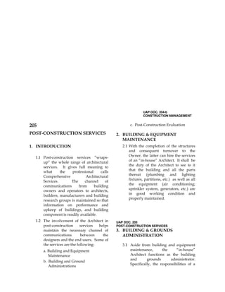 UAP DOC. 204-b
CONSTRUCTION MANAGEMENT
205
POST-CONSTRUCTION SERVICES
1. INTRODUCTION
1.1 Post-construction services “wraps-
up” the whole range of architectural
services. It gives full meaning to
what the professional calls
Comprehensive Architectural
Services. The channel of
communications from building
owners and operators to architects,
builders, manufacturers and building
research groups is maintained so that
information on performance and
upkeep of buildings, and building
component is readily available.
1.2 The involvement of the Architect in
post-construction services helps
maintain the necessary channel of
communications between the
designers and the end users. Some of
the services are the following:
a. Building and Equipment
Maintenance
b. Building and Ground
Administrations
c. Post-Construction Evaluation
2. BUILDING & EQUIPMENT
MAINTENANCE
2.1 With the completion of the structures
and consequent turnover to the
Owner, the latter can hire the services
of an “in-house” Architect. It shall be
the duty of the Architect to see to it
that the building and all the parts
thereat (plumbing and lighting
fixtures, partitions, etc.) as well as all
the equipment (air conditioning;
sprinkler system, generators, etc.) are
in good working condition and
properly maintained.
UAP DOC. 205
POST-CONSTRUCTION SERVICES
3. BUILDING & GROUNDS
ADMINISTRATION
3.1 Aside from building and equipment
maintenance, the “in-house”
Architect functions as the building
and grounds administrator.
Specifically, the responsibilities of a
 
