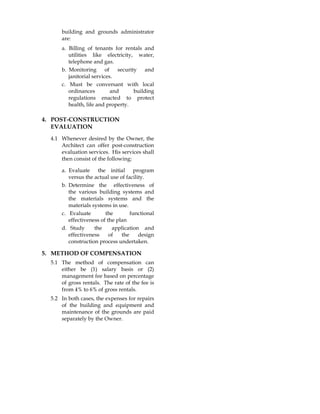 building and grounds administrator
are:
a. Billing of tenants for rentals and
utilities like electricity, water,
telephone and gas.
b. Monitoring of security and
janitorial services.
c. Must be conversant with local
ordinances and building
regulations enacted to protect
health, life and property.
4. POST-CONSTRUCTION
EVALUATION
4.1 Whenever desired by the Owner, the
Architect can offer post-construction
evaluation services. His services shall
then consist of the following:
a. Evaluate the initial program
versus the actual use of facility.
b. Determine the effectiveness of
the various building systems and
the materials systems and the
materials systems in use.
c. Evaluate the functional
effectiveness of the plan
d. Study the application and
effectiveness of the design
construction process undertaken.
5. METHOD OF COMPENSATION
5.1 The method of compensation can
either be (1) salary basis or (2)
management fee based on percentage
of gross rentals. The rate of the fee is
from 4% to 6% of gross rentals.
5.2 In both cases, the expenses for repairs
of the building and equipment and
maintenance of the grounds are paid
separately by the Owner.
 