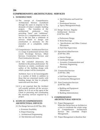 206
COMPREHENSIVE ARCHITECTURAL SERVICES
1. INTRODUCTION
1.1 The concept of Comprehensive
Architectural Services crystallized
through the years in response to the
demands of today’s complex building
projects. The transition of the
architectural profession from
providing “basic” and “additional”
services to a comprehensive nature is
due to the fact that a continuity of
services related to design and
construction is necessary for the
execution of a completely viable
project.
1.2 Comprehensive Architectural Services
is a range of professional services that
covers Pre-design Services, Allied
Services, Construction Services and
Post-Construction Services.
1.3 In this extended dimension, the
Architect is the prime professional. He
functions as creator, coordinator and
author of the building design with
which a project will be constructed.
Architects have to be knowledgeable
in a number of fields in addition to
those that are concerned mainly with
building design for him to properly
assist and serve his client.
1.4 It is not expected that the Architect
will actually perform all the services.
Rather, he is to act as the agent of the
Client in procuring and coordinating
the necessary services required by a
project.
2. SCOPE OF COMPREHENSIVE
ARCHITECTURAL SERVICES
2.1 Pre-Design Services (UAP Doc. 201)
a. Economic Feasibility
b. Project Financing
c. Architectural Programming
d. Site Selection and Analysis
e. Site Utilization and Land-Use
Study
f. Promotional Services
g. Space/Management Study
2.2 Design Services: Regular
Architectural Services
(UAP Doc. 202)
a. Preliminary Design
b. Work Drawings
c. Specifications and Other Contract
Documents
d. Part-Time Supervision
2.3 Specialized Allied Services
(UAP Doc. 203)
a. Interior Design
b. Landscape Design
c. Acoustics, Communication and
Electronic Engineering
d. Planning
2.4 Construction Services
(UAP Doc. 204)
a. Full-Time Supervision
b. Construction Management
2.5 Post-Construction Services
(UAP Doc. 205)
a. Building and Equipment
Maintenance
b. Building Administration
3. COMPREHENSIVE
ARCHITECTURAL SERVICES
3.1 Project Management
When the Owner hires an Architect or
a firm to coordinate the whole range
of Comprehensive Architectural
Services this constitute Project
Management.
3.2 Project Management is therefore that
 