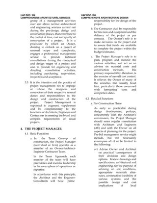 UAP DOC. 206
COMPREHENSIVE ARCHITECTURAL SERVICES
group of a management activities
over and above normal architectural
and engineering services carried out
during the pre-design, design and
construction phases, that contribute to
the control of time, cost and quality of
construction of a project. It is a
procedure by which an Owner,
desiring to embark on a project of
unusual scope and complexity,
engages a professional management
service to provide technical
consultations during the conceptual
and design stages of a project and
also to provide for organizing and
directing consultation activities,
including purchasing, supervision,
inspection and acceptance.
3.3 It is the intention and the practice of
project management not to impinge
or relieve the designers and
contractors of their respective normal
duties and responsibilities in the
design and construction of the
project. Project Management is
supposed to augment, supplement
and be complimentary to the
functions of Architects, Engineers and
Contractors in meeting the broad and
complex requirements of usual
projects.
4. THE PROJECT MANAGER
4.1 Basic Functions
a. In the Team Concept of
construction, the Project Manager
(individual or firm) operates as a
member of an Owner-Architect-
Engineer-Contractor Team.
In the Team Approach, each
member of the team will have
precedence and exercise leadership
in his own sphere of operations or
expertise.
In accordance with this principle,
the Architect and the Engineer-
Consultants will have prime
UAP DOC. 206
COMPREHENSIVE ARCHITECTURAL DESIGN
responsibility for the design of the
project.
b. The Contractor shall be responsible
for his men and equipment and the
delivery of the project as per
contract. The Owner’s role is to
make decisions on the project and
to assure that funds are available
to complete the project within the
budget estimates.
c. The Project Manager’s role is to
plan, program and monitor the
various activities, and act as an
adviser on material costs and
construction methods. His
primary responsibility, therefore, is
the exercise of overall cost control.
It relieves the Owner of many of
the anxieties that usually beset
him, particularly those concerned
with forecasting costs and
completion dates.
4.2 Detailed Functions
a. Pre-Construction Phase
As early as practicable during
design development, perhaps,
concurrently with the Architect’s
commission, the Project Manager
should enter regular consultation
with Architects and Engineers
(AE) and with the Owner on all
aspects of planning for the project.
Pre-bid management service might
include, but not necessarily
encompass all of or be limited to
the following:
a-1 Advise Owner and Architect
on practical consequences of
their decisions and design
options. Review drawings and
specifications, architectural and
engineering, for the purpose of
advising on site conditions,
appropriate materials alter-
nates, construction feasibility of
various systems and the
possible design and cost
implications of local
 