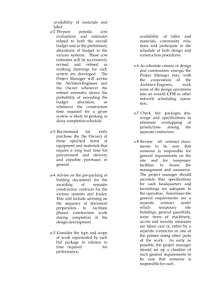 availability of materials and
labor.
a-2 Prepare periodic cost
evaluations and estimates
related to both the overall
budget and to the preliminary
allocations of budget to the
various systems. These cost
estimates will be successively
revised and refined as
working drawings for each
system are developed. The
Project Manager will advise
the Architect-Engineer and
the Owner whenever the
refined estimates shows the
probability of exceeding the
budget allocation, or
whenever the construction
time required for a given
system is likely to prolong or
delay completion schedule.
a-3 Recommend for early
purchase (by the Owner) of
those specified items of
equipment and materials that
require a long lead time for
procurement and delivery
and expedite purchases in
general.
a-4 Advise on the pre-packing of
bidding documents for the
awarding of separate
construction contracts for the
various systems and trades.
This will include advising on
the sequence of document
preparation to facilitate
phased construction work
during completion of the
design development.
a-5 Consider the type and scope
of work represented by each
bid package in relation to
time required for
performance,
availability of labor and
materials, community rela-
tions and participate in the
schedule of both design and
construction procedures.
a-6 As schedule criteria of design
and construction emerge, the
Project Manager may, with
the cooperation of the
Architect-Engineer, work
some of the design operations
into an overall CPM or other
network scheduling opera-
tion.
a-7 Check bid packages, dra-
wings and specifications to
eliminate overlapping of
jurisdictions among the
separate contractors.
a-8 Review all contract docu-
ments to be sure that
someone is responsible for
general requirements on the
site and for temporary
facilities to house the
management and commerce.
The project manager should
ascertain that specifications
for such headquarters and
furnishings are adequate to
the operation. Sometimes the
general requirements are a
separate contract under
which temporary site
buildings, general guardrails,
some items of machinery,
access and security measures
are taken care of, either by a
separate contractor or one of
the primes doing other parts
of the work. As early as
possible, the project manager
should set up a checklist of
such general requirements to
be sure that someone is
responsible for each.
 