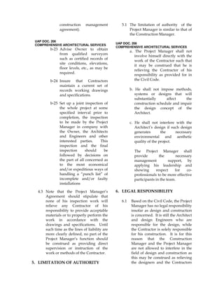 construction management
agreement).
UAP DOC. 206
COMPREHENSIVE ARCHITECTURAL SERVICES
b-23 Advise Owner to obtain
from qualified surveyors
such as certified records of
site conditions, elevations,
floor levels, etc., as may be
required.
b-24 Insure that Contractors
maintain a current set of
records working drawings
and specifications.
b-25 Set up a joint inspection of
the whole project at some
specified interval prior to
completion, the inspection
to be made by the Project
Manager in company with
the Owner, the Architects
and Engineers and other
interested parties. This
inspection and the final
inspection should be
followed by decisions on
the part of all concerned as
to the most economical
and/or expeditious ways of
handling a “punch list” of
incomplete and/or faulty
installations
4.3 Note that the Project Manager’s
Agreement should stipulate that
none of his inspection work will
relieve any Contractor of his
responsibility to provide acceptable
materials or to properly perform the
work in accordance with the
drawings and specifications. Until
such time as the lines of liability are
more clearly defined, no part of the
Project Manager’s function should
be construed as providing direct
supervision or instruction of the
work or methods of the Contractor.
5. LIMITATION OF AUTHORITY
5.1 The limitation of authority of the
Project Manager is similar to that of
the Construction Manager.
UAP DOC. 206
COMPREHENSIVE ARCHITECTURAL SERVICES
a. The Project Manager shall not
involve himself directly with the
work of the Contractor such that
it may be construed that he is
relieving the Contractor of his
responsibility as provided for in
the Civil Code.
b. He shall not impose methods,
systems or designs that will
substantially affect the
construction schedule and impair
the design concept of the
Architect.
c. He shall not interfere with the
Architect’s design if such design
generates the necessary
environmental and aesthetic
quality of the project.
The Project Manager shall
provide the necessary
management support, by
applying his leadership and
showing respect for co-
professionals to be more effective
participants in the team.
6. LEGAL RESPONSIBILITY
6.1 Based on the Civil Code, the Project
Manager has no legal responsibility
insofar as design and construction
is concerned. It is still the Architect
and design Engineers who are
responsible for the design, while
the Contractor is solely responsible
for his construction. It is for this
reason that the Construction
Manager and the Project Manager
are not allowed to interfere in the
field of design and construction as
this may be construed as relieving
the designers and the Contractors
 