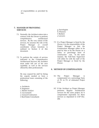 of responsibilities as provided by
law.
7. MANNER OF PROVIDING
SERVICES
7.1 Normally, the Architect enters into a
contract with the Owner to perform
comprehensive architectural
services. By the very nature of the
services, he assumes the role of the
Project Manager or overall
coordinator whose functions is
outlined in Section 4 of this
document.
7.2 To perform the variety of services
indicated in the Comprehensive
Architectural Services, the Architect
must make full use of his own
capability as well as the services
offered by other professionals.
He may expand his staff by hiring
the experts needed or form a
professional team consisting of the
following:
a. Architects
b. Engineers
c. Market Analyst
d. Accountants
e. General Contractors
f. Real Estate Consultants
g. Sociologists
h. Planners
I. Bankers
j. Lawyers
7.3 If a Project Manager is hired by the
Owner, it is the responsibility of the
Project Manager to hire the
Construction Manager either to be
paid by him or by the Owner on a
salary or percentage basis of
construction cost. In the same
manner, the Full-Time Supervisor
will either be with the staff of the
Project Manager or hired by the
Owner.
8. METHOD OF COMPENSATION
8.1 The Project Manager is
compensated on a percentage basis
of 2% to 5% of estimated Project
Cost.
8.2 If the Architect as Project Manager
performs Regular Architectural
services for the same project, he is
compensated separately for these
services as stipulated in UAP Doc.
202.
 