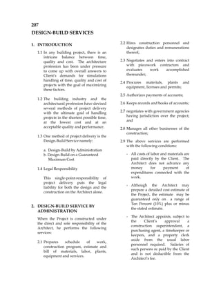207
DESIGN-BUILD SERVICES
1. INTRODUCTION
1.1 In any building project, there is an
intricate balance between time,
quality and cost. The architecture
profession has been under pressure
to come up with overall answers to
Client’s demands for simulations
handling of time, quality and cost of
projects with the goal of maximizing
these factors.
1.2 The building industry and the
architectural profession have devised
several methods of project delivery
with the ultimate goal of handling
projects in the shortest possible time,
at the lowest cost and at an
acceptable quality and performance.
1.3 One method of project delivery is the
Design-Build Service namely:
a. Design-Build by Administration
b. Design-Build on a Guaranteed
Maximum Cost
1.4 Legal Responsibility
This single-point-responsibility of
project delivery puts the legal
liability for both the design and the
construction on the Architect alone.
2. DESIGN-BUILD SERVICE BY
ADMINISTRATION
When the Project is constructed under
the direct and sole responsibility of the
Architect, he performs the following
services:
2.1 Prepares schedule of work,
construction program, estimate and
bill of materials, labor, plants,
equipment and services.
2.2 Hires construction personnel and
designates duties and remunerations
thereof;
2.3 Negotiates and enters into contract
with piecework contractors and
evaluates work accomplished
thereunder;
2.4 Procures materials, plants and
equipment, licenses and permits;
2.5 Authorizes payments of accounts;
2.6 Keeps records and books of accounts;
2.7 negotiates with government agencies
having jurisdiction over the project;
and
2.8 Manages all other businesses of the
construction;
2.9 The above services are performed
with the following conditions:
- All costs of labor and materials are
paid directly by the Client. The
Architect does not advance any
money for payment of
expenditures connected with the
work.
- Although the Architect may
prepare a detailed cost estimate of
the Project, the estimate may be
guaranteed only on a range of
Ten Percent (10%) plus or minus
the stated estimate.
- The Architect appoints, subject to
the Client’s approval a
construction superintendent, a
purchasing agent, a timekeeper or
keepers, and a property clerk
aside from the usual labor
personnel required. Salaries of
such persons re paid by the Client
and is not deductible from the
Architect’s fee.
 