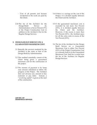 - Cost of all permits and licenses
incidential to the work are paid by
the Client.
2.10 The fee of the Architect for the
Design-Build Service by
Administration is Seven Percent (7%)
of the Project Construction Cost in
addition to the Architect’s Fee for the
Regular Design Services.
3. DESIGN-BUILD SERVICE ON A
GUARANTEED MAXIMUM COST
3.1 Basically the services rendered by the
Architect is the same as that of the
Design-Build by Administration.
3.2 This method essentially consist of the
Client being given a guaranteed
maximum cost for the construction of
the project.
3.3 The manner of payment is by lump
sum amount scheduled to follow the
progress of the Project. The Architect
does not advance any amount to buy
materials or pay labor. Instead, a
“revolving capital” is given at the start
of the construction.
UAP DOC. 207
DESIGN-BUILD SERVICES
3.4 If there is a savings on the cost of the
Project, it is divided equally between
the Client and the Architect.
3.5 If the guaranteed maximum cost is
exceeded by not more Ten Percent
(10%), it is divided equally between
the Client and the Architect.
However, if the excess is more than
Ten Percent (10%) , the Architect pays
for all the extra costs in excess of the
Ten Percent (10%).
3.6 The fee of the Architect for the Design
Build Service on a Guaranteed
Maximum Cost is either Ten Percent
(10%) of the Project Construction Cost
or is already built-in in the Guaranteed
Maximum Cost. Said fee is aside from
the fee of the Architect for Regular
Design Services.
 