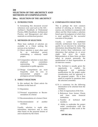 208
SELECTION OF THE ARCHITECT AND
METHODS OF COMPENSATION
208-a. SELECTION OF THE ARCHITECT
1. INTRODUCTION
In formulating this document several
references were used such as the AIA -
Architect’s Handbook of Professional
Practice, RIBA Handbook: Architectural
Practice, and Management and other
materials on architectural practice.
2. METHODS OF SELECTION
Three basic methods of selection are
available to a Client seeking the
services of an Architect:
2.1 Direct selection is most often used
by an individual person
undertaking a relatively small
project.
2.2 Comparative selection is most often
employed by committees
representing institutions,
corporations or public agencies.
2.3 Design Competitions are most
frequently used for civic or
monumental projects and
prestigious private buildings.
3. DIRECT SELECTION
In this method, the Client selects his
Architect on the basis of:
3.1 Reputation
3.2 Personal acquaintance or Recom-
mendation of a friend
3.3 Recommendation of a former Client
3.4 Recommendation of another
Architect
Usually, selection is made after
information interviews and is most
often based on the personal desires of
and evaluation by the Client.
4. COMPARATIVE SELECTION
This is perhaps the most common
method of selecting an Architect. In
essence, one Architect is compared with
others and the Client makes a selection
based upon his judgment of which firm
is most qualified for the successful
execution of his project.
Usually, a system is established
whereby architectural firms must first
qualify for an interview by submitting
information describing their firms. The
Client reviews these submissions and
determines that perhaps six or seven
might best serve his needs.
Representatives of these firms are then
asked to present personally the
qualifications of their organizations at
an interview session:
4.1 The Architect is usually given the
opportunity to explain his
background and particular
qualifications for the project under
consideration and his approach to
the proposed project. He is then
asked to respond to questions from
the selection committee.
4.2 It is customary for the following
information to be solicited from the
Architect:
a. Date of organization of the firm.
b. References from former Clients
and form some financial
institutions.
c. Number of technical staff
members.
d. Ability to undertake the project
under consideration with due
recognition of other work in the
office.
UAP DOC. 208-a
 