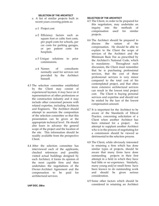 SELECTION OF THE ARCHITECT
e. A list of similar projects built in
recent years covering points as:
a-1 Project cost
a-2 Efficiency factors such as
square foot or cubic foot costs,
per pupil costs for schools, per
car costs for parking garages,
or per patient costs for
hospitals.
a-3 Unique solutions to prior
commissions.
a-4 Names of consultants
normally used for services not
provided by the Architect
himself.
4.3 The selection committee established
by the Client may consist of
experienced laymen; it may have on it
representatives of other professions or
the construction industry and it may
include other concerned persons with
related expertise, including Architects
and Engineers. The Architect should
attempt to ascertain the composition
of the selection committee so that this
presentation can be given at the
appropriate technical level. He should
also learn in advance the general
scope of the project and the location of
the site. This information should be
readily available from the prospective
Client.
4.4 After the selection committee has
interviewed each of the applicants,
checked references and possibly
visited actual buildings designed by
each Architect, it forms its opinion of
the most capable firm and then
undertakes the negotiations of the
Owner-Architect Agreement and the
compensation to be paid for
architectural services.
UAP DOC. 208-a
SELECTION OF THE ARCHITECT
4.5 The Client, in order to be prepared for
this negotiation, may undertake an
inquiry into the methods of
compensation used for similar
projects.
4.6 The Architect should be prepared to
discuss the nature of the
compensation. He should be able to
explain to the Client the scope of
services of the Architect and the
Minimum Basic Fee as prescribed by
the Architect’s National Code, which
is mandatory. Throughout each
discussion, the Client must remember
that he is purchasing professional
services, that the cost of these
professional services is very minor
compared to the total cost of his
contemplated project, and that often
more extensive architectural services
can result in the lowest total project
cost. The Client is buying personal
services and expertise and should not
be misled by the lure of the lowest
compensation amount.
4.7 It is important for the Architect to be
aware of the Standards of Ethical
Practice, concerning solicitation of a
Client when another Architect has
been retained for a project. An
attempt to supplant another Architect
who is in the process of negotiating for
a commission should be viewed as
detrimental to the selection process.
4.8 The Client, while obviously interested
in retaining a firm which has done
similar types of projects, should be
aware that many firms have done
outstanding projects in their first
attempt in a field in which they have
had little or no experience. Similarly,
many young and/or small firms have
been known to do outstanding work
and should be given serious
consideration.
4.9 Some other factors which should be
considered in retaining an Architect
 