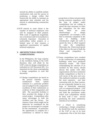 include his ability to establish realistic
construction costs and his success in
producing a design within that
framework; his ability to maintain an
appropriate time schedule and his
success in administering construction
contracts.
4.10 Of interest to some clients is the
number of technical employees who
will be assigned to their projects.
With work of significant magnitude,
size of technical staff of Consultants is
extremely important. Execution of
multi-million dollar projects in a
limited span of time requires a
significant concentration of capable
technical employees.
5. ARCHITECTURAL DESIGN
COMPETITIONS
In the Philippines, the large majority
of the Architects belong to the UAP,
therefore, they will abide by the
UAP’s rules for design competitions as
embodied in UAP Document 209. It is
important for the client contemplating
a design competition to read this
document.
5.1 Design competitions are based on
the process whereby various
architectural firms submit
solutions to a particular problem
and are judged on the comparative
excellence of their submissions as
evidence of their imagination and
skill. The successful Architect is
then awarded the design of the
actual project. Competitions offer
many advantages to both the
Architect and the Owner. For
instance, firms which might not be
otherwise be considered for the
project are encouraged to compete
for the commission. In particular,
the opportunity to compete for a
commission is offered to those
young firms or those not previously
having extensive experience with
the type of project under
consideration but are willing to
spend the time necessary to enter
the competition. On the other
hand, there are some
disadvantages to design
competitions: for example, a firm
that is extremely competent in the
type of building under
consideration might not wish to
spend the time or effort required
to enter the competition.
Obviously, the Client must decide
if the effort on the part of both the
Client and competitors is
worthwhile.
5.2 Some competitions have resulted
in the construction of outstanding
buildings; some have produced
disastrous results. The Client
contemplating the selection of an
Architect by this means, should
discuss this matter with other
organizations who have conducted
similar competitions so that he is
well aware of the pros and cons.
This method of selection is usually
the most expensive and time
consuming and, for these reasons,
its use is generally limited to very
large or historically important
civic or commercial projects. UAP
Document 209 Competition Code
sets forth the procedures under
which such competitions should
be held, with a view toward
producing the most satisfactory
selection of an Architect.
5.3 If a Client is considering
conducting a design competition,
he should first seek the assistance
of the UAP or one of its local
components. One of the first steps
 