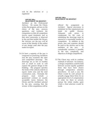 will be the selection of a
registered
UAP DOC 208-a
SELECTION OF THE ARCHITECT
Architect as the Professional
Advisor. He assists the Client,
writes the program, advises on the
choice of the jury, answers
questions, and conducts the
competition so that all competitors
receive equal treatment, and so
that strict anonymity is observed
to the end that neither the Owner,
the Advisor, nor the jury will be
aware of the identity of the author
of any design until after the jury
makes its report.
5.4 At least a majority of the jury is
composed of practicing Architects
and the jury examines the rates
and competition drawings. The
drawings are as few in number
and as small in scale as will
express the general design of the
building. The program specifies
the limits of the cubical contents or
square meter area and the total
construction costs. Normally the
program must include a
guaranteed contract on usually
acceptable terms between the
Owner and the Architect selected
by the jury, assuring that the
winner of the competitions will be
UAP DOC. 208-a
SELECTION OF THE ARCHITECT
offered the assignment as
Architect. Special provisions to
substitute for this requirement are
made for public Owners.
Adequate cash prizes to
compensate for the costs of
submitting the drawings must be
assured to a reasonable number of
competitors. In addition to the
prizes, fees and expenses should
be paid to the advisor and to the
members of the jury. A
considerable variation is possible
in the size, complexity, and
objectives of design competitions.
5.5 The Client may wish to combine
methods of selection: for instance,
a design competition could be held
between several equally qualified
firms that have been chosen
through comparative selection
procedures. In such a case, the
Client would be well advised to
actually engage these firms for an
appropriate level of compensation
in order for them to actively
pursue the initial studies upon
which a final selection would be
made.
 