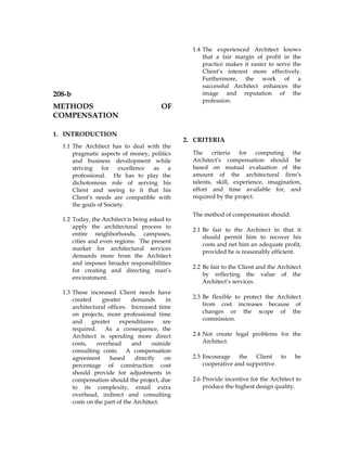 208-b
METHODS OF
COMPENSATION
1. INTRODUCTION
1.1 The Architect has to deal with the
pragmatic aspects of money, politics
and business development while
striving for excellence as a
professional. He has to play the
dichotomous role of serving his
Client and seeing to it that his
Client’s needs are compatible with
the goals of Society.
1.2 Today, the Architect is being asked to
apply the architectural process to
entire neighborhoods, campuses,
cities and even regions. The present
market for architectural services
demands more from the Architect
and imposes broader responsibilities
for creating and directing man’s
environment.
1.3 These increased Client needs have
created greater demands in
architectural offices. Increased time
on projects, more professional time
and greater expenditures are
required. As a consequence, the
Architect is spending more direct
costs, overhead and outside
consulting costs. A compensation
agreement based directly on
percentage of construction cost
should provide for adjustments in
compensation should the project, due
to its complexity, entail extra
overhead, indirect and consulting
costs on the part of the Architect.
1.4 The experienced Architect knows
that a fair margin of profit in the
practice makes it easier to serve the
Client’s interest more effectively.
Furthermore, the work of a
successful Architect enhances the
image and reputation of the
profession.
2. CRITERIA
The criteria for computing the
Architect’s compensation should be
based on mutual evaluation of the
amount of the architectural firm’s
talents, skill, experience, imagination,
effort and time available for, and
required by the project.
The method of compensation should:
2.1 Be fair to the Architect in that it
should permit him to recover his
costs and net him an adequate profit,
provided he is reasonably efficient.
2.2 Be fair to the Client and the Architect
by reflecting the value of the
Architect’s services.
2.3 Be flexible to protect the Architect
from cost increases because of
changes or the scope of the
commission.
2.4 Not create legal problems for the
Architect.
2.5 Encourage the Client to be
cooperative and supportive.
2.6 Provide incentive for the Architect to
produce the highest design quality.
 