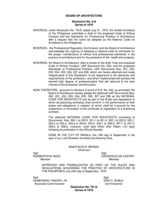 BOARD OF ARCHITECTURE
Resolution No. 9-A
Series of 1979
WHEREAS, under Resolution No. 79-81 dated July 21, 1979, the United Architects
of the Philippines submitted a draft of the proposed Code of Ethical
Conduct and the Standards for Professional Practice of Architecture
with a request that the same be adopted as the National Code for
Architects in the Philippines;
WHEREAS, the Professional Regulation Commission and the Board of Architecture
acknowledge the urgency of adopting a national code for architects for
the proper maintenance of ethical and professional standards in the
practice of architecture and for the protection of life, health and property;
WHEREAS, the Board of Architecture, after a review of the draft, finds the proposed
Code of Ethical Conduct, UAP Document No. 200, and the proposed
Standards of Professional Practice, UAP Documents Nos. 201, 202,
203, 204, 205, 206, 207 and 208, which are hereto attached and made
integral parts of this Resolution, to be responsive to the demands and
requirements of the profession, and when implemented will achieve the
desired high degree of professionalism that will redound to the best
interest of the profession and the public;
NOW THEREFORE, pursuant to Sections 2 and 8 of R.A. No. 545, as amended, the
Board of Architecture hereby adopts the attached UAP Documents Nos.
200, 201, 202, 203, 204, 205, 206, 207 and 208 as the NATIONAL
CODE FOR ARCHITECTS and as part of the Rules and regulations to
which all practicing architects shall conform in the performance of their
duties and obligations, a violation of which shall be a ground for the
suspension or revocation of the certificate of registration of a practicing
architect.
The attached NATIONAL CODE FOR ARCHITECTS consisting of
Documents Nos. 200.1 to 200.5, 201.1 to 201.4, 202.1 to 202.6, 203.1,
203.a to 203.e, 204.a to 204.b, 205.5, 206.1 to 206.8, 207.1 to 207.3,
208.a to 208.b, inclusive, shall take effect after fifteen (15) days
following its publication in the Official Gazette.
DONE IN THE CITY OF MANILA, this 19th day of September in the
year of our Lord Nineteen Hundred and Seventy Nine.
ANASTACIO R. BERNAL
Chairman
Sgd. Sgd.
NORBERTO M. NUKE CRESENCIO DE CASTRO
Member Member
APPROVED AND PROMULGATED AS PART OF THE RULES AND
REGULATIONS GOVERNING THE PRACTICE OF ARCHITECTURE IN
THE PHILIPPINES, this 24th day of September, 1979.
Sgd. Sgd.
NUMERIANO TANOPO, JR. ERIC C. NUBLA
Associate Commissioner Commissioner
Resolution No. 79-18
Series of 1979
 