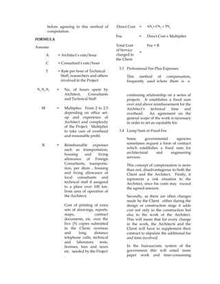 before agreeing to this method of
computation.
FORMULA
Assume:
A = Architect’s rate/hour
C = Consultant’s rate/hour
T = Rate per hour of Technical
Staff, researchers and others
involved in the Project
N1
,N2
,N3 = No. of hours spent by
Architect, Consultants
and Technical Staff
M = Multiplier. From 2 to 2.5
depending on office set-
up and experience of
Architect and complexity
of the Project. Multiplier
to take care of overhead
and reasonable profit.
R = Reimbursable expenses
such as transportation,
housing and living
allowance of Foreign
Consultants, transporta-
tion, per diem , housing
and living allowance of
local consultants and
technical staff if assigned
to a place over 100 km.
from area of operation of
the Architect;
Cost of printing of extra
sets of drawings, reports,
maps, contract
documents, etc. over the
five (5) copies submitted
to the Client; overseas
and long distance
telephone calls; technical
and laboratory tests,
licenses, fees and taxes
etc. needed by the Project
.
Direct Cost = AN1
+ CN2
+ TN3
Fee = Direct Cost x Multiplier
Total Cost
of Service
charged to
the Client
=
Fee + R
3.3 Professional Fee Plus Expenses
This method of compensation,
frequently used where there is a
continuing relationship on a series of
projects. It establishes a fixed sum
over and above reimbursement for the
Architect’s technical time and
overhead. An agreement on the
general scope of the work is necessary
in order to set an equitable fee.
3.4 Lump Sum or Fixed Fee
Some governmental agencies
sometimes request a form of contract
which establishes a fixed sum for
architectural and engineering
services.
This concept of compensation is more
than not, disadvantageous to both the
Client and the Architect. Firstly, it
represents a risk situation to the
Architect, since his costs may exceed
the agreed amount.
Secondly, as there are often changes
made by the Client either during the
design or construction stage it adds
cost not only to the construction but
also to the work of the Architect.
This will mean that for every change
in the work, the Architects and the
Client will have to supplement their
contract to stipulate the additional fee
and time involved.
In the bureaucratic system of the
government this will entail more
paper work and time-consuming
 