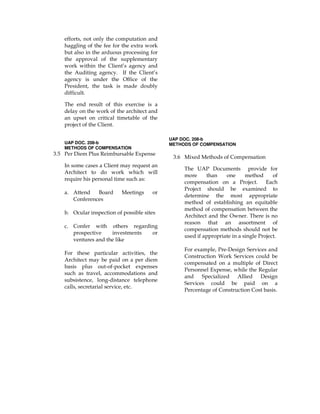 efforts, not only the computation and
haggling of the fee for the extra work
but also in the arduous processing for
the approval of the supplementary
work within the Client’s agency and
the Auditing agency. If the Client’s
agency is under the Office of the
President, the task is made doubly
difficult.
The end result of this exercise is a
delay on the work of the architect and
an upset on critical timetable of the
project of the Client.
UAP DOC. 208-b
METHODS OF COMPENSATION
3.5 Per Diem Plus Reimbursable Expense
In some cases a Client may request an
Architect to do work which will
require his personal time such as:
a. Attend Board Meetings or
Conferences
b. Ocular inspection of possible sites
c. Confer with others regarding
prospective investments or
ventures and the like
For these particular activities, the
Architect may be paid on a per diem
basis plus out-of-pocket expenses
such as travel, accommodations and
subsistence, long-distance telephone
calls, secretarial service, etc.
UAP DOC. 208-b
METHODS OF COMPENSATION
3.6 Mixed Methods of Compensation
The UAP Documents provide for
more than one method of
compensation on a Project. Each
Project should be examined to
determine the most appropriate
method of establishing an equitable
method of compensation between the
Architect and the Owner. There is no
reason that an assortment of
compensation methods should not be
used if appropriate in a single Project.
For example, Pre-Design Services and
Construction Work Services could be
compensated on a multiple of Direct
Personnel Expense, while the Regular
and Specialized Allied Design
Services could be paid on a
Percentage of Construction Cost basis.
 