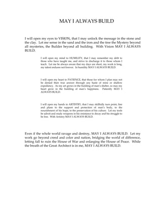 MAY I ALWAYS BUILD
I will open my eyes to VISION, that I may unlock the message in the stone and
the clay. Let me sense in the sand and the iron and the tree the Mystery beyond
all mysteries, the Builder beyond all building. With Vision MAY I ALWAYS
BUILD.
I will open my mind to HUMILITY, that I may remember my debt to
those who have taught me, and strive to discharge it to those whom I
teach. Let me be always aware that my days are short, my work is long,
my talent endures not forever. In humility MAY I ALWAYS BUILD.
I will open my heart to PATIENCE, that those for whom I plan may not
be denied their true answer through any haste of mine or shallow
expediency. As my art grows in the building of man’s shelter, so may my
heart grow in the building of man’s happiness. Patiently MAY I
ALWAYS BUILD.
I will open my hands to ARTISTRY, that I may skillfully turn point, line
and plane to the support and protection of man’s body, to the
nourishment of his hope, to the preservation of his culture. Let my tools
be adroit and ready weapons in his resistance to decay and his struggle to
be free. With Artistry MAY I ALWAYS BUILD.
Even if the whole world ravage and destroy, MAY I ALWAYS BUILD. Let my
work go beyond creed and color and nation, bridging the world of difference,
letting fall to ruin the House of War and enlarging the House of Peace. While
the breath of the Great Architect is in me, MAY I ALWAYS BUILD.
 
