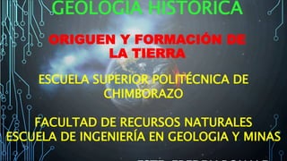 GEOLOGÍA HISTÓRICA
ORIGUEN Y FORMACIÓN DE
LA TIERRA
ESCUELA SUPERIOR POLITÉCNICA DE
CHIMBORAZO
FACULTAD DE RECURSOS NATURALES
ESCUELA DE INGENIERÍA EN GEOLOGIA Y MINAS
 