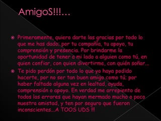 AmigoS!!!… Primeramente, quiero darte las gracias por todo lo que me has dado; por tu compañía, tu apoyo, tu comprensión y presencia. Por brindarme la oportunidad de tener a mi lado a alguien como tú, en quien confiar, con quien divertirme, con quién soñar... Te pido perdón por todo lo que yo haya podido hacerte, por no ser tan buen amigo como tú; por haber faltado alguna vez en lealtad, ayuda, comprensión o apoyo. En verdad me arrepiento de todos los errores que hayan mermado mucho o poco nuestra amistad, y ten por seguro que fueron inconscientes...A TOOS UDS !!! 