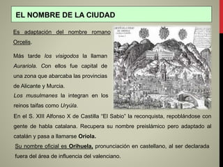 Más tarde los visigodos la llaman
Aurariola. Con ellos fue capital de
una zona que abarcaba las provincias
de Alicante y Murcia.
En el S. XIII Alfonso X de Castilla “El Sabio” la reconquista, repoblándose con
gente de habla catalana. Recupera su nombre preislámico pero adaptado al
catalán y pasa a llamarse Oriola.
EL NOMBRE DE LA CIUDAD
Es adaptación del nombre romano
Orcelis.
Su nombre oficial es Orihuela, pronunciación en castellano, al ser declarada
fuera del área de influencia del valenciano.
Los musulmanes la integran en los
reinos taifas como Uryúla.
 