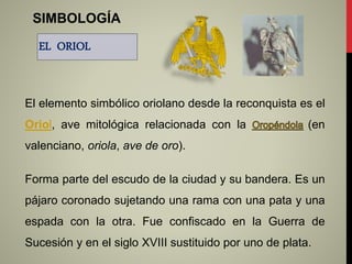 SIMBOLOGÍA
EL ORIOL
El elemento simbólico oriolano desde la reconquista es el
Oriol, ave mitológica relacionada con la (en
valenciano, oriola, ave de oro).
Forma parte del escudo de la ciudad y su bandera. Es un
pájaro coronado sujetando una rama con una pata y una
espada con la otra. Fue confiscado en la Guerra de
Sucesión y en el siglo XVIII sustituido por uno de plata.
 