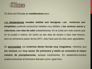 Las temperaturas anuales medias son benignas. Los inviernos son
templados pudiendo producirse heladas muy débiles y los veranos secos y
calurosos, con olas de calor subsaharianas. En la costa son más suaves que
en la ciudad o interior. En otoño se dan días de verano o días más frescos,
pero en primavera pasan de los 20ºC, esto hace que los días sean agradables.
El clima de Orihuela es mediterráneo-seco.
En pluviosidad, los inviernos tienen lluvias muy irregulares, mientras que
los veranos son muy secos. En primavera y otoño se concentra el mayor
número de precipitaciones, aunque insuficientes. En septiembre-octubre
puede producirse el fenómeno llamado como «gota fría».
 