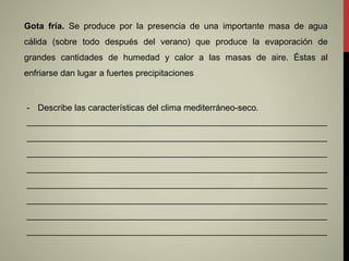 Gota fría. Se produce por la presencia de una importante masa de agua
cálida (sobre todo después del verano) que produce la evaporación de
grandes cantidades de humedad y calor a las masas de aire. Éstas al
enfriarse dan lugar a fuertes precipitaciones
- Describe las características del clima mediterráneo-seco.
______________________________________________________________
______________________________________________________________
______________________________________________________________
______________________________________________________________
______________________________________________________________
______________________________________________________________
______________________________________________________________
______________________________________________________________
 