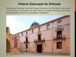 Palacio Episcopal de Orihuela
Monumento Nacional. Sede del Museo Diocesano de Arte Sacro que cuenta
con la pintura La Tentación de santo Tomás, de Diego Velázquez, así como
una importante colección de escultura y orfebrería.
.
 