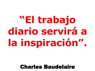 “ El trabajo diario servirá a la inspiración”. Charles Baudelaire 
