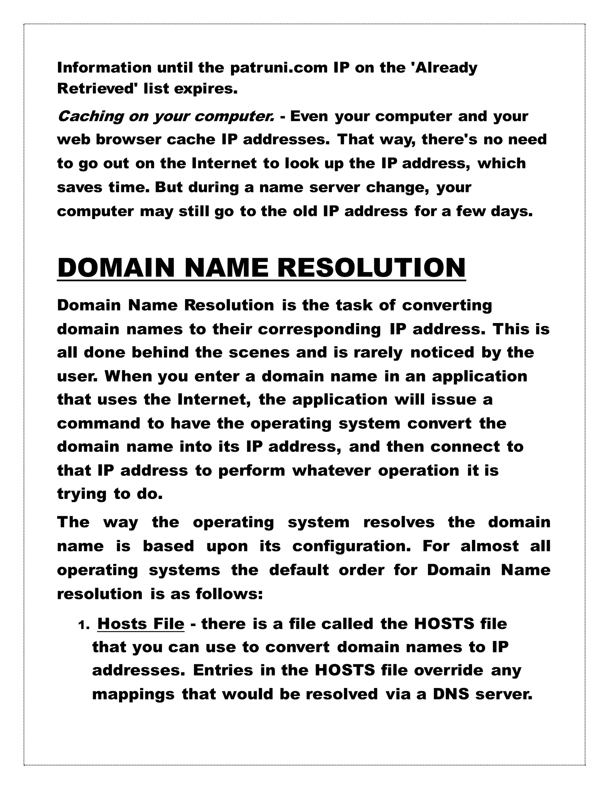 Information until the patruni.com IP on the 'Already
Retrieved' list expires.
Caching on your computer. - Even your computer and your
web browser cache IP addresses. That way, there's no need
to go out on the Internet to look up the IP address, which
saves time. But during a name server change, your
computer may still go to the old IP address for a few days.
DOMAIN NAME RESOLUTION
Domain Name Resolution is the task of converting
domain names to their corresponding IP address. This is
all done behind the scenes and is rarely noticed by the
user. When you enter a domain name in an application
that uses the Internet, the application will issue a
command to have the operating system convert the
domain name into its IP address, and then connect to
that IP address to perform whatever operation it is
trying to do.
The way the operating system resolves the domain
name is based upon its configuration. For almost all
operating systems the default order for Domain Name
resolution is as follows:
1. Hosts File - there is a file called the HOSTS file
that you can use to convert domain names to IP
addresses. Entries in the HOSTS file override any
mappings that would be resolved via a DNS server.
 