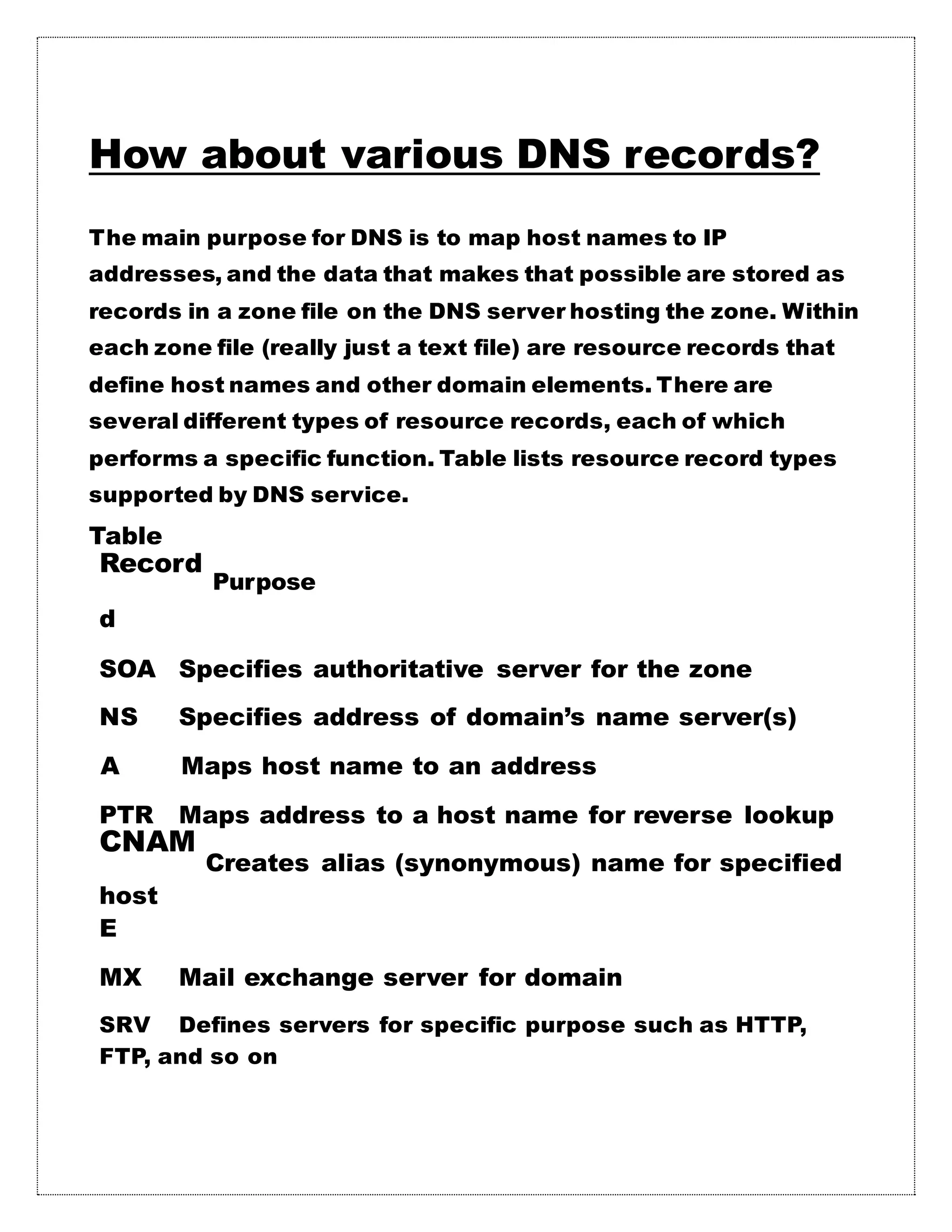 How about various DNS records?
The main purpose for DNS is to map host names to IP
addresses, and the data that makes that possible are stored as
records in a zone file on the DNS server hosting the zone. Within
each zone file (really just a text file) are resource records that
define host names and other domain elements. There are
several different types of resource records, each of which
performs a specific function. Table lists resource record types
supported by DNS service.
Table
Record
Purpose
d
SOA Specifies authoritative server for the zone
NS Specifies address of domain’s name server(s)
A Maps host name to an address
PTR Maps address to a host name for reverse lookup
CNAM
Creates alias (synonymous) name for specified
host
E
MX Mail exchange server for domain
SRV Defines servers for specific purpose such as HTTP,
FTP, and so on
 