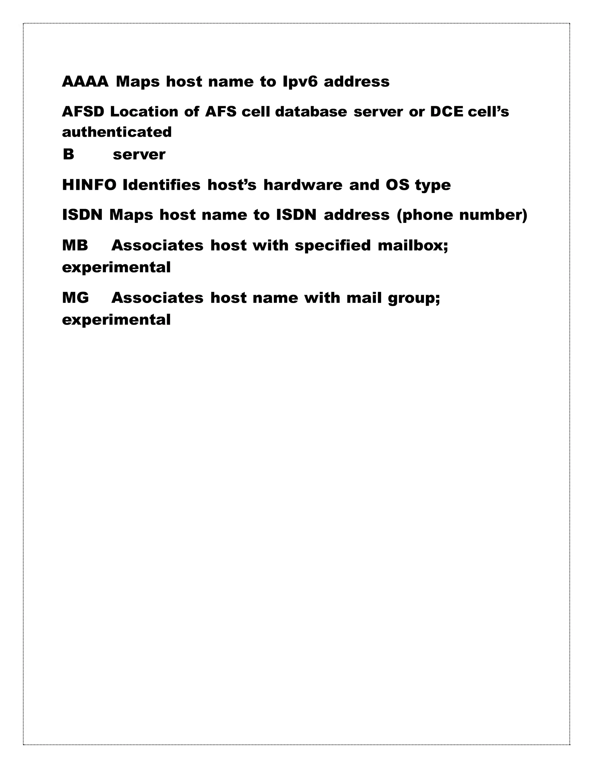 AAAA Maps host name to Ipv6 address
AFSD Location of AFS cell database server or DCE cell’s
authenticated
B server
HINFO Identifies host’s hardware and OS type
ISDN Maps host name to ISDN address (phone number)
MB Associates host with specified mailbox;
experimental
MG Associates host name with mail group;
experimental
 