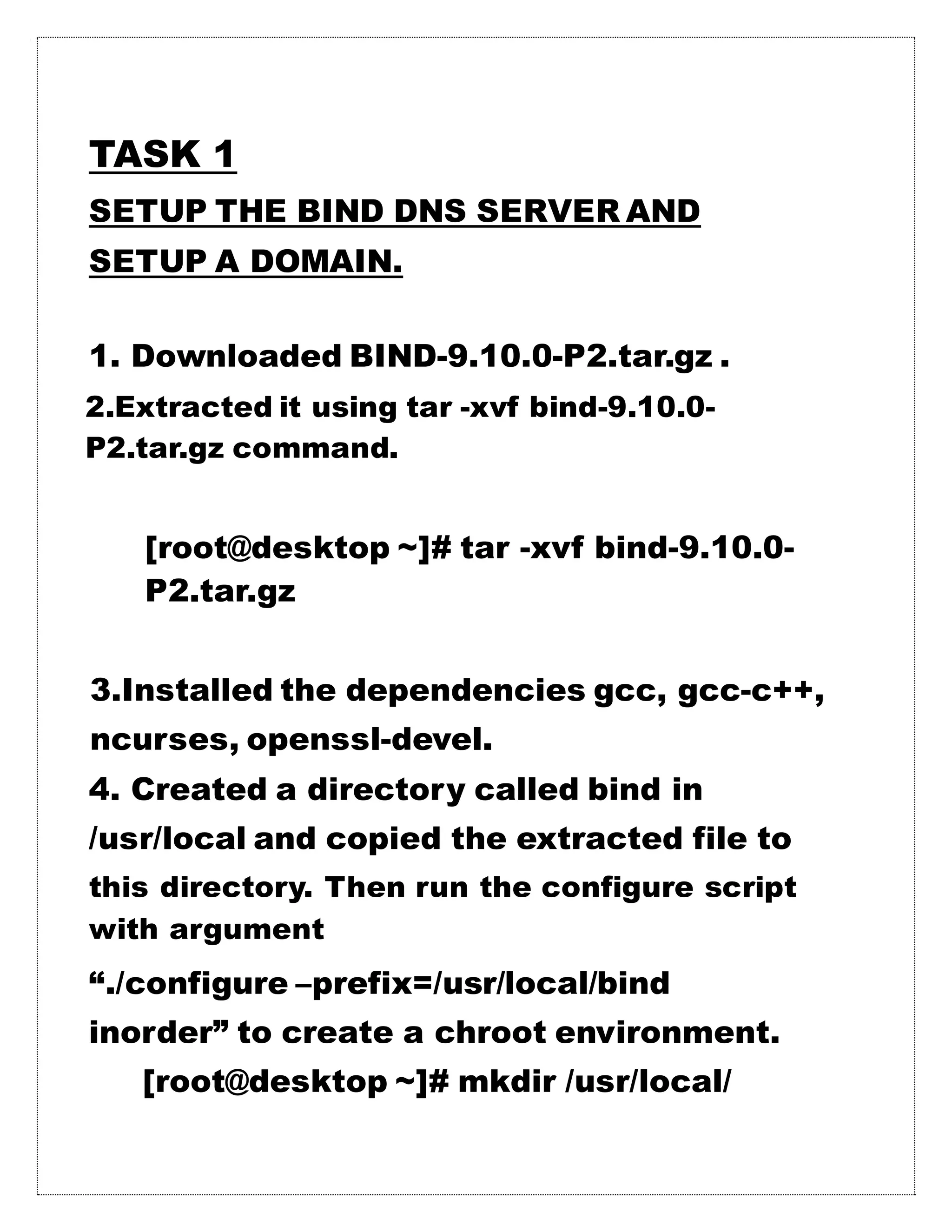 TASK 1
SETUP THE BIND DNS SERVER AND
SETUP A DOMAIN.
1. Downloaded BIND-9.10.0-P2.tar.gz .
2.Extracted it using tar -xvf bind-9.10.0-
P2.tar.gz command.
[root@desktop ~]# tar -xvf bind-9.10.0-
P2.tar.gz
3.Installed the dependencies gcc, gcc-c++,
ncurses, openssl-devel.
4. Created a directory called bind in
/usr/local and copied the extracted file to
this directory. Then run the configure script
with argument
“./configure –prefix=/usr/local/bind
inorder” to create a chroot environment.
[root@desktop ~]# mkdir /usr/local/
 