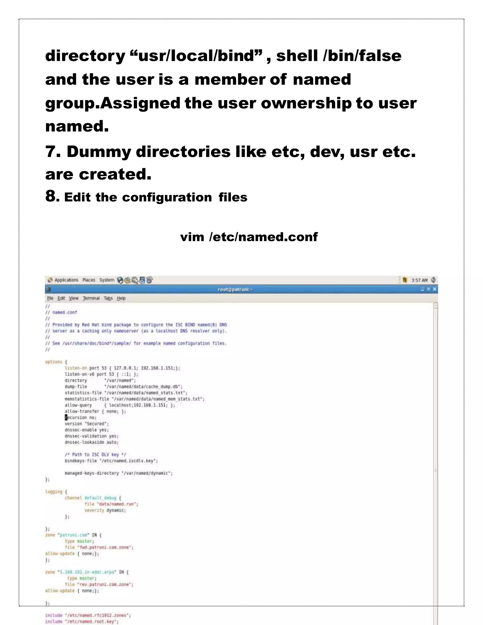 directory “usr/local/bind” , shell /bin/false
and the user is a member of named
group.Assigned the user ownership to user
named.
7. Dummy directories like etc, dev, usr etc.
are created.
8. Edit the configuration files
vim /etc/named.conf
 