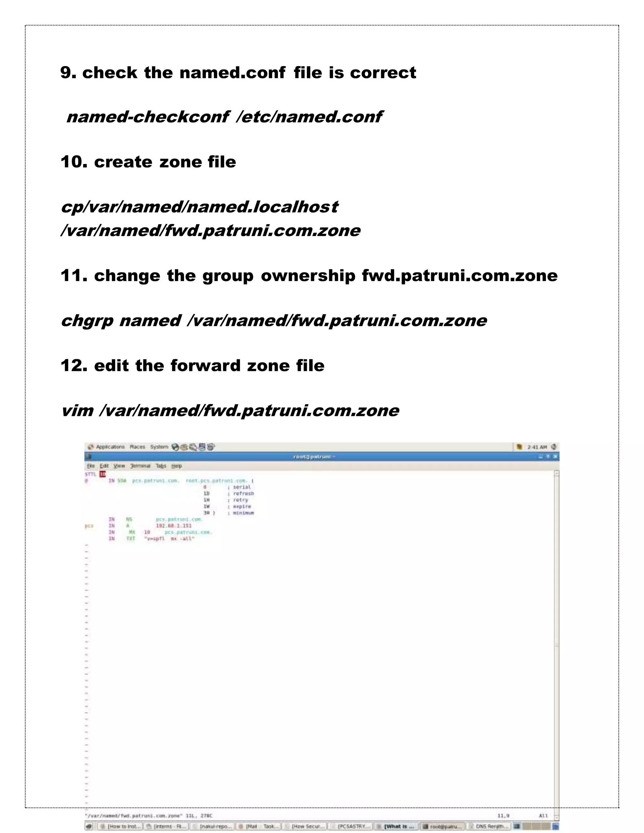 9. check the named.conf file is correct
named-checkconf /etc/named.conf
10. create zone file
cp/var/named/named.localhost
/var/named/fwd.patruni.com.zone
11. change the group ownership fwd.patruni.com.zone
chgrp named /var/named/fwd.patruni.com.zone
12. edit the forward zone file
vim /var/named/fwd.patruni.com.zone
 