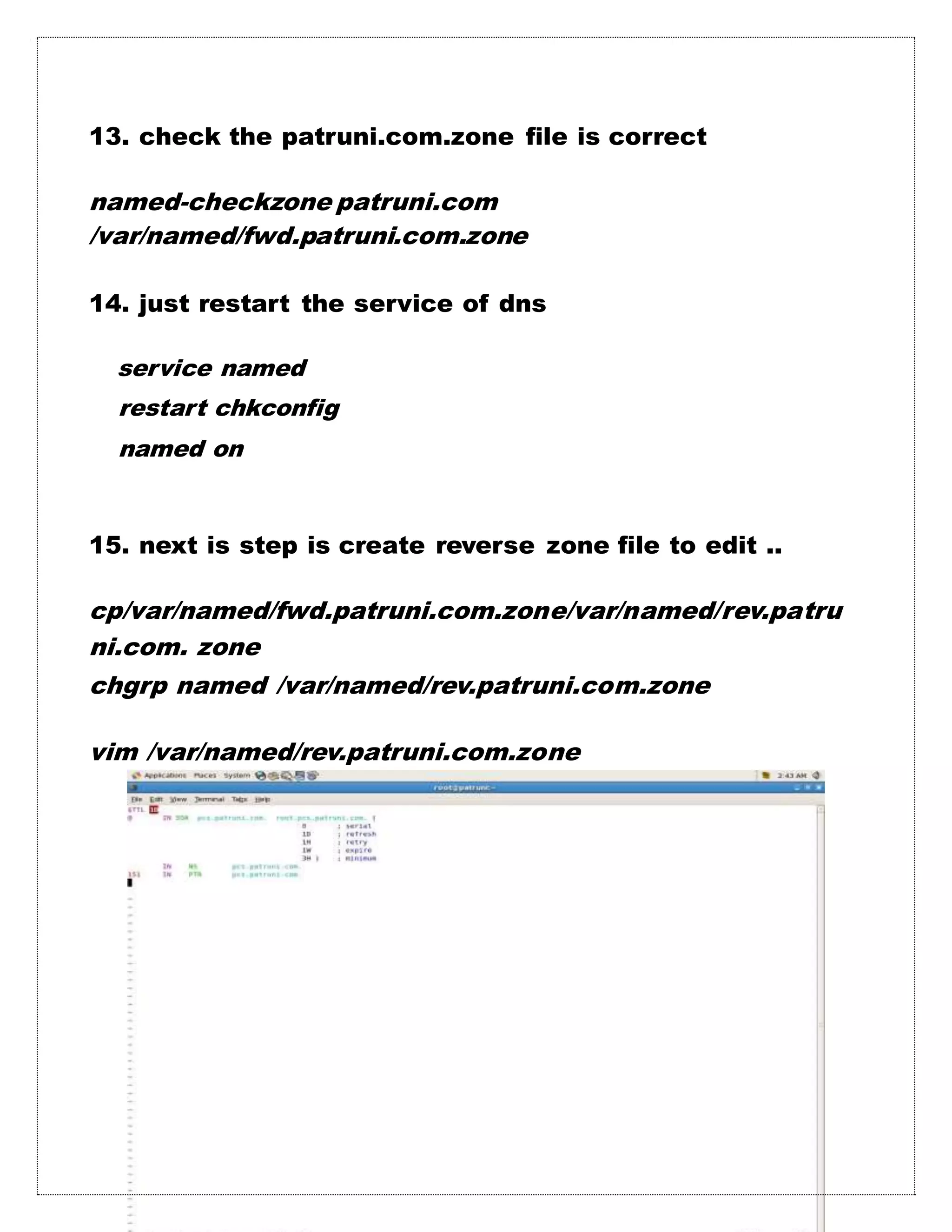 13. check the patruni.com.zone file is correct
named-checkzone patruni.com
/var/named/fwd.patruni.com.zone
14. just restart the service of dns
service named
restart chkconfig
named on
15. next is step is create reverse zone file to edit ..
cp/var/named/fwd.patruni.com.zone/var/named/rev.patru
ni.com. zone
chgrp named /var/named/rev.patruni.com.zone
vim /var/named/rev.patruni.com.zone
 