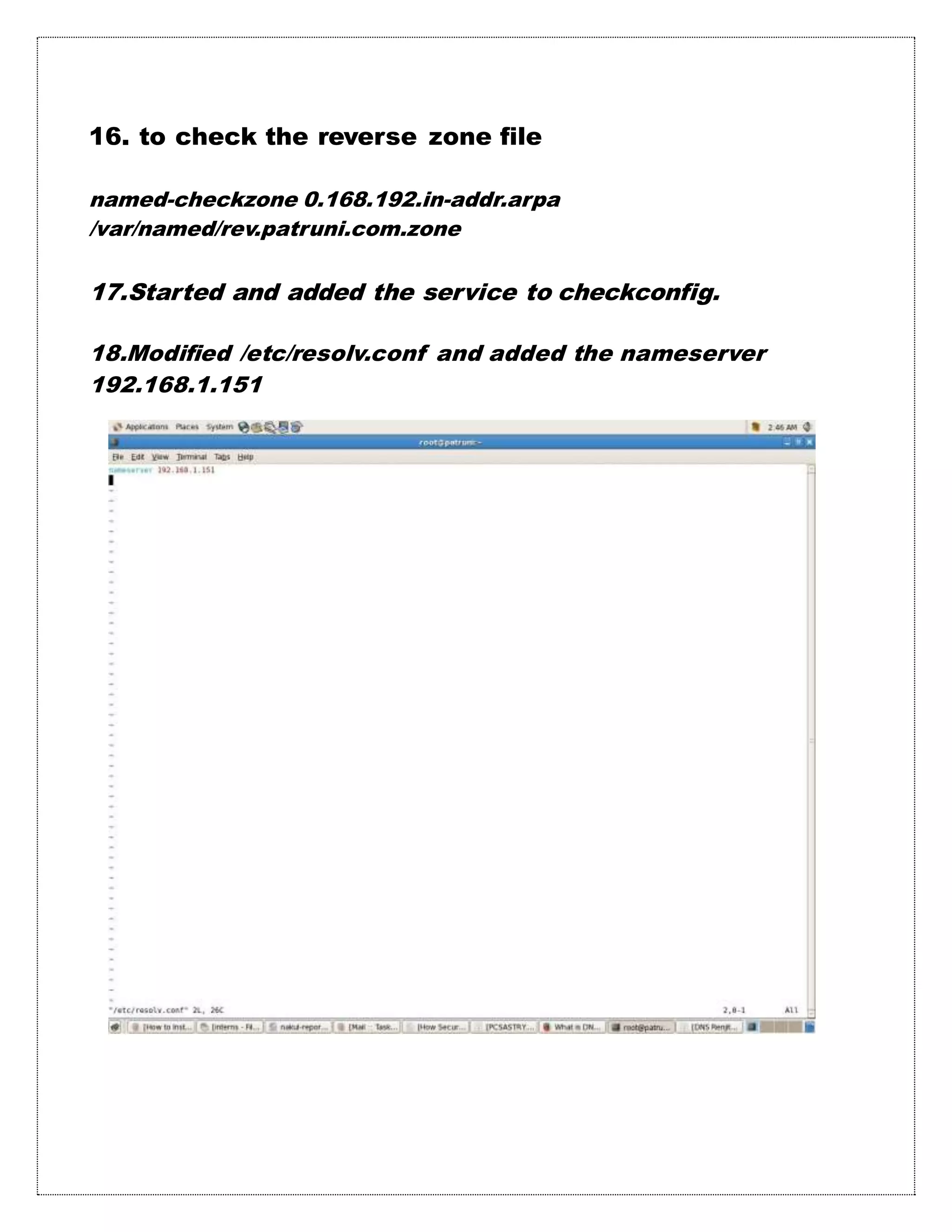 16. to check the reverse zone file
named-checkzone 0.168.192.in-addr.arpa
/var/named/rev.patruni.com.zone
17.Started and added the service to checkconfig.
18.Modified /etc/resolv.conf and added the nameserver
192.168.1.151
 