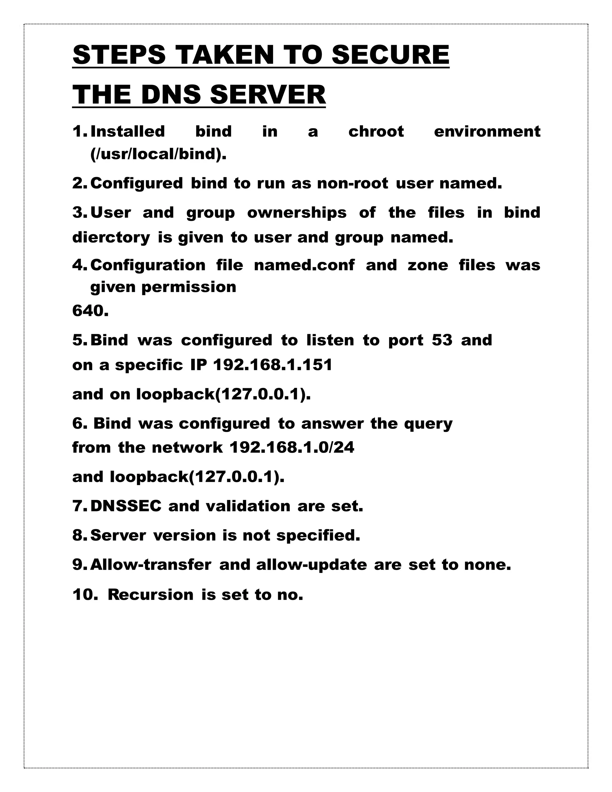 STEPS TAKEN TO SECURE
THE DNS SERVER
1.Installed bind in a chroot environment
(/usr/local/bind).
2.Configured bind to run as non-root user named.
3.User and group ownerships of the files in bind
dierctory is given to user and group named.
4.Configuration file named.conf and zone files was
given permission
640.
5.Bind was configured to listen to port 53 and
on a specific IP 192.168.1.151
and on loopback(127.0.0.1).
6. Bind was configured to answer the query
from the network 192.168.1.0/24
and loopback(127.0.0.1).
7.DNSSEC and validation are set.
8.Server version is not specified.
9.Allow-transfer and allow-update are set to none.
10. Recursion is set to no.
 