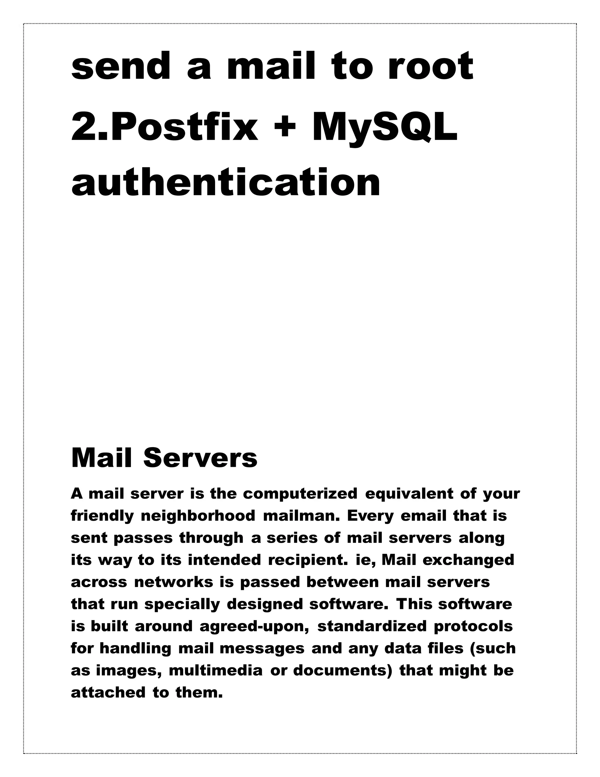 send a mail to root
2.Postfix + MySQL
authentication
Mail Servers
A mail server is the computerized equivalent of your
friendly neighborhood mailman. Every email that is
sent passes through a series of mail servers along
its way to its intended recipient. ie, Mail exchanged
across networks is passed between mail servers
that run specially designed software. This software
is built around agreed-upon, standardized protocols
for handling mail messages and any data files (such
as images, multimedia or documents) that might be
attached to them.
 
