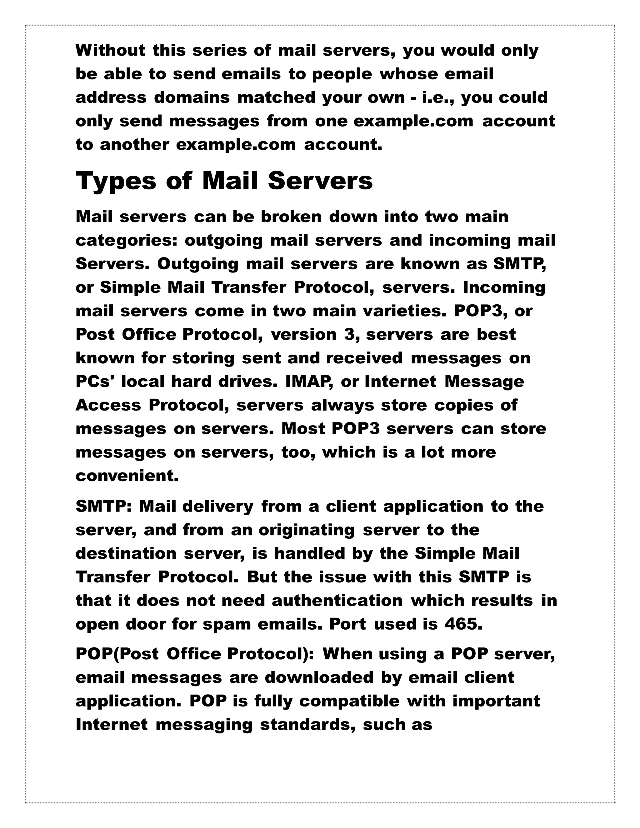 Without this series of mail servers, you would only
be able to send emails to people whose email
address domains matched your own - i.e., you could
only send messages from one example.com account
to another example.com account.
Types of Mail Servers
Mail servers can be broken down into two main
categories: outgoing mail servers and incoming mail
Servers. Outgoing mail servers are known as SMTP,
or Simple Mail Transfer Protocol, servers. Incoming
mail servers come in two main varieties. POP3, or
Post Office Protocol, version 3, servers are best
known for storing sent and received messages on
PCs' local hard drives. IMAP, or Internet Message
Access Protocol, servers always store copies of
messages on servers. Most POP3 servers can store
messages on servers, too, which is a lot more
convenient.
SMTP: Mail delivery from a client application to the
server, and from an originating server to the
destination server, is handled by the Simple Mail
Transfer Protocol. But the issue with this SMTP is
that it does not need authentication which results in
open door for spam emails. Port used is 465.
POP(Post Office Protocol): When using a POP server,
email messages are downloaded by email client
application. POP is fully compatible with important
Internet messaging standards, such as
 