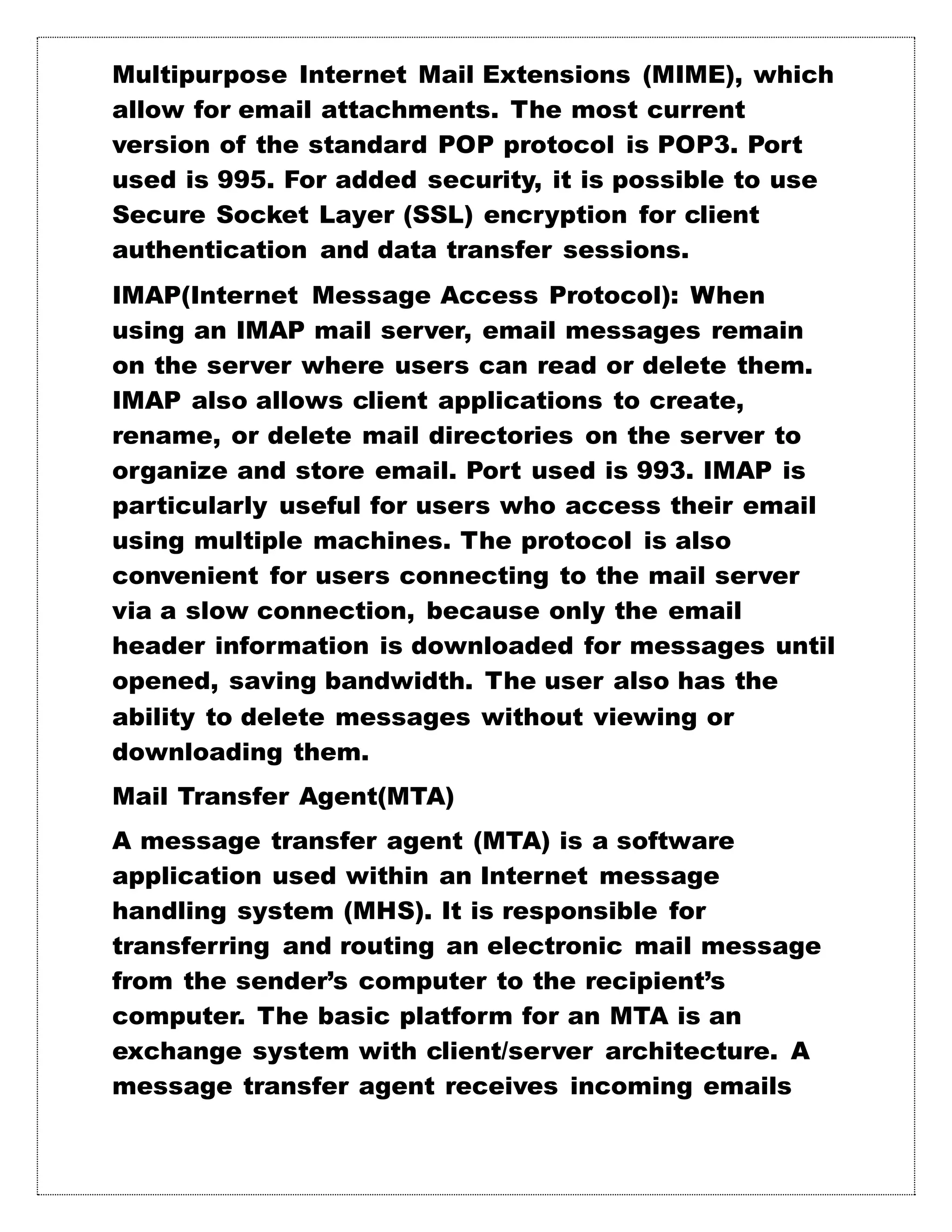 Multipurpose Internet Mail Extensions (MIME), which
allow for email attachments. The most current
version of the standard POP protocol is POP3. Port
used is 995. For added security, it is possible to use
Secure Socket Layer (SSL) encryption for client
authentication and data transfer sessions.
IMAP(Internet Message Access Protocol): When
using an IMAP mail server, email messages remain
on the server where users can read or delete them.
IMAP also allows client applications to create,
rename, or delete mail directories on the server to
organize and store email. Port used is 993. IMAP is
particularly useful for users who access their email
using multiple machines. The protocol is also
convenient for users connecting to the mail server
via a slow connection, because only the email
header information is downloaded for messages until
opened, saving bandwidth. The user also has the
ability to delete messages without viewing or
downloading them.
Mail Transfer Agent(MTA)
A message transfer agent (MTA) is a software
application used within an Internet message
handling system (MHS). It is responsible for
transferring and routing an electronic mail message
from the sender’s computer to the recipient’s
computer. The basic platform for an MTA is an
exchange system with client/server architecture. A
message transfer agent receives incoming emails
 
