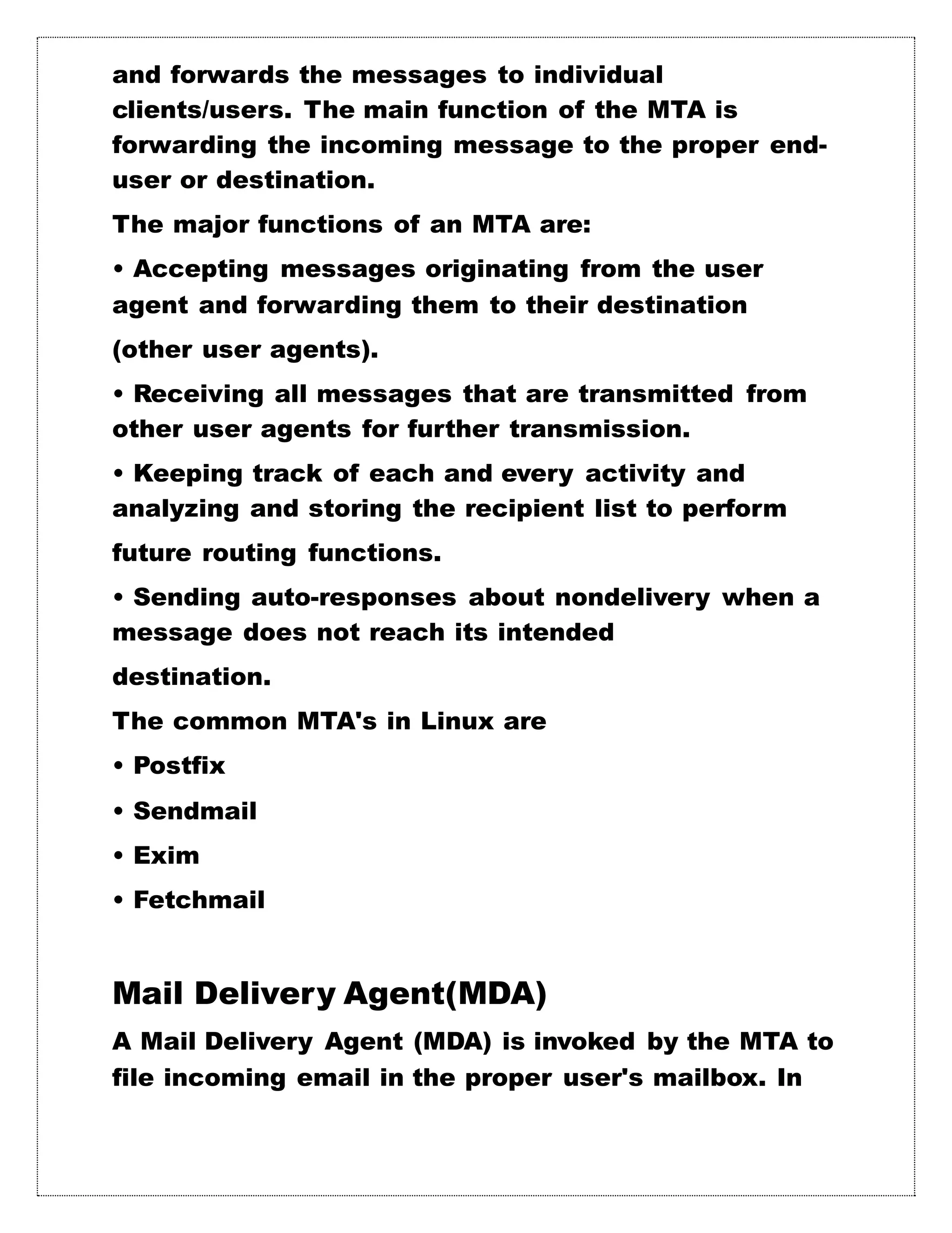 and forwards the messages to individual
clients/users. The main function of the MTA is
forwarding the incoming message to the proper end-
user or destination.
The major functions of an MTA are:
• Accepting messages originating from the user
agent and forwarding them to their destination
(other user agents).
• Receiving all messages that are transmitted from
other user agents for further transmission.
• Keeping track of each and every activity and
analyzing and storing the recipient list to perform
future routing functions.
• Sending auto-responses about nondelivery when a
message does not reach its intended
destination.
The common MTA's in Linux are
• Postfix
• Sendmail
• Exim
• Fetchmail
Mail Delivery Agent(MDA)
A Mail Delivery Agent (MDA) is invoked by the MTA to
file incoming email in the proper user's mailbox. In
 
