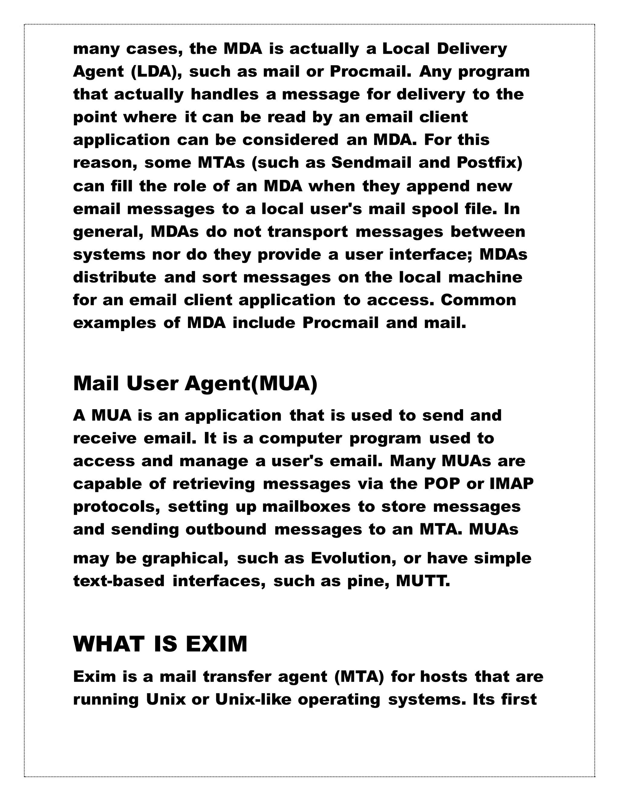 many cases, the MDA is actually a Local Delivery
Agent (LDA), such as mail or Procmail. Any program
that actually handles a message for delivery to the
point where it can be read by an email client
application can be considered an MDA. For this
reason, some MTAs (such as Sendmail and Postfix)
can fill the role of an MDA when they append new
email messages to a local user's mail spool file. In
general, MDAs do not transport messages between
systems nor do they provide a user interface; MDAs
distribute and sort messages on the local machine
for an email client application to access. Common
examples of MDA include Procmail and mail.
Mail User Agent(MUA)
A MUA is an application that is used to send and
receive email. It is a computer program used to
access and manage a user's email. Many MUAs are
capable of retrieving messages via the POP or IMAP
protocols, setting up mailboxes to store messages
and sending outbound messages to an MTA. MUAs
may be graphical, such as Evolution, or have simple
text-based interfaces, such as pine, MUTT.
WHAT IS EXIM
Exim is a mail transfer agent (MTA) for hosts that are
running Unix or Unix-like operating systems. Its first
 