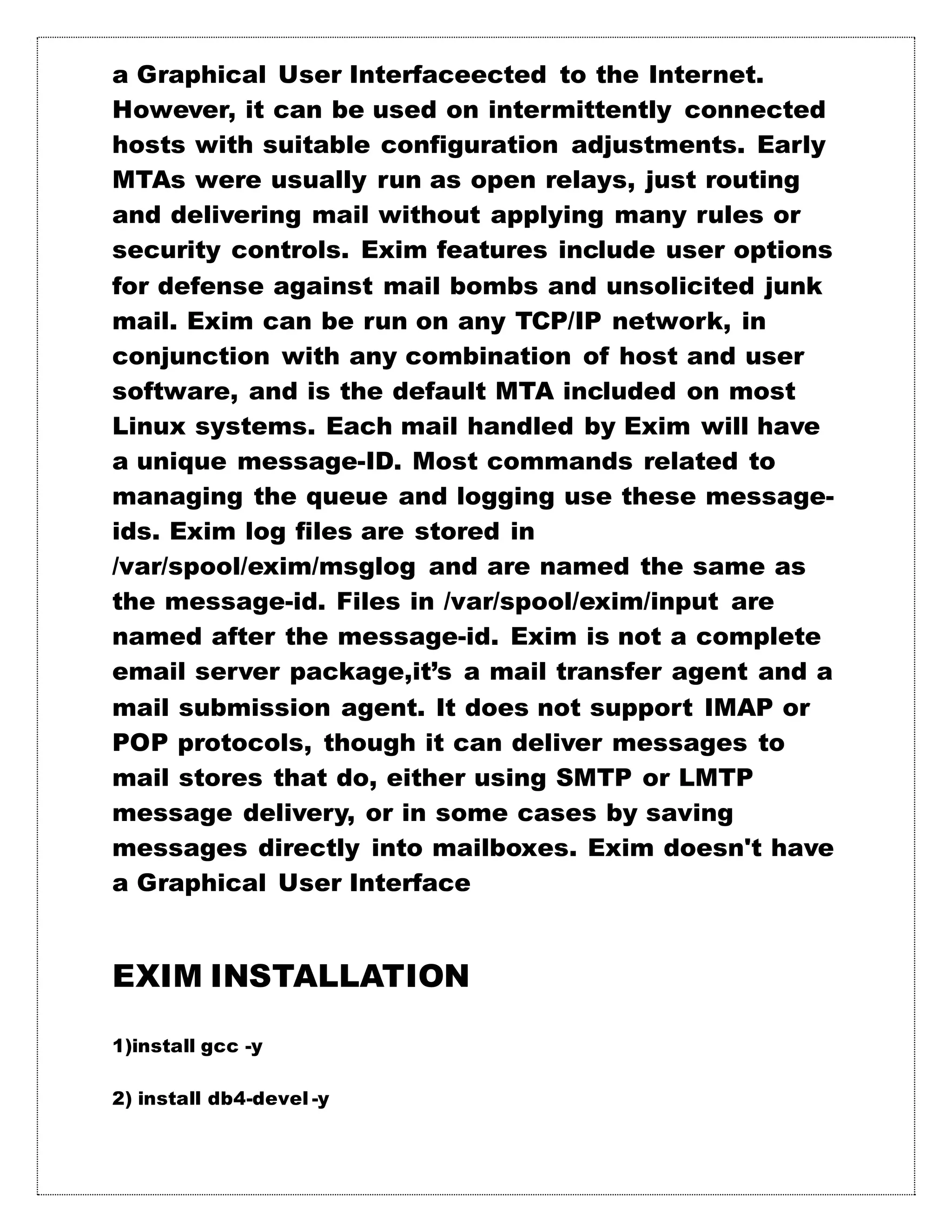 a Graphical User Interfaceected to the Internet.
However, it can be used on intermittently connected
hosts with suitable configuration adjustments. Early
MTAs were usually run as open relays, just routing
and delivering mail without applying many rules or
security controls. Exim features include user options
for defense against mail bombs and unsolicited junk
mail. Exim can be run on any TCP/IP network, in
conjunction with any combination of host and user
software, and is the default MTA included on most
Linux systems. Each mail handled by Exim will have
a unique message-ID. Most commands related to
managing the queue and logging use these message-
ids. Exim log files are stored in
/var/spool/exim/msglog and are named the same as
the message-id. Files in /var/spool/exim/input are
named after the message-id. Exim is not a complete
email server package,it’s a mail transfer agent and a
mail submission agent. It does not support IMAP or
POP protocols, though it can deliver messages to
mail stores that do, either using SMTP or LMTP
message delivery, or in some cases by saving
messages directly into mailboxes. Exim doesn't have
a Graphical User Interface
EXIM INSTALLATION
1)install gcc -y
2) install db4-devel -y
 