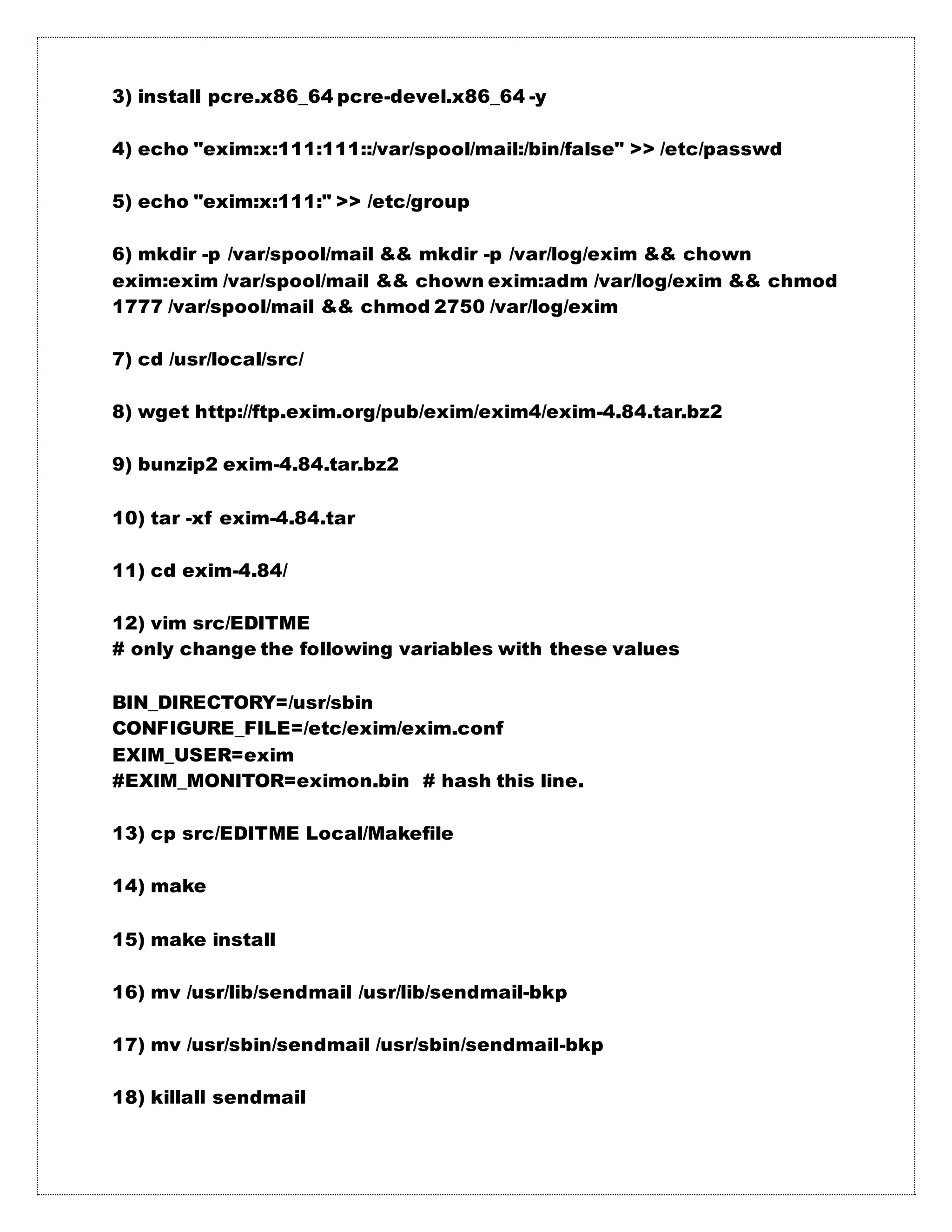 3) install pcre.x86_64 pcre-devel.x86_64 -y
4) echo "exim:x:111:111::/var/spool/mail:/bin/false" >> /etc/passwd
5) echo "exim:x:111:" >> /etc/group
6) mkdir -p /var/spool/mail && mkdir -p /var/log/exim && chown
exim:exim /var/spool/mail && chown exim:adm /var/log/exim && chmod
1777 /var/spool/mail && chmod 2750 /var/log/exim
7) cd /usr/local/src/
8) wget http://ftp.exim.org/pub/exim/exim4/exim-4.84.tar.bz2
9) bunzip2 exim-4.84.tar.bz2
10) tar -xf exim-4.84.tar
11) cd exim-4.84/
12) vim src/EDITME
# only change the following variables with these values
BIN_DIRECTORY=/usr/sbin
CONFIGURE_FILE=/etc/exim/exim.conf
EXIM_USER=exim
#EXIM_MONITOR=eximon.bin # hash this line.
13) cp src/EDITME Local/Makefile
14) make
15) make install
16) mv /usr/lib/sendmail /usr/lib/sendmail-bkp
17) mv /usr/sbin/sendmail /usr/sbin/sendmail-bkp
18) killall sendmail
 
