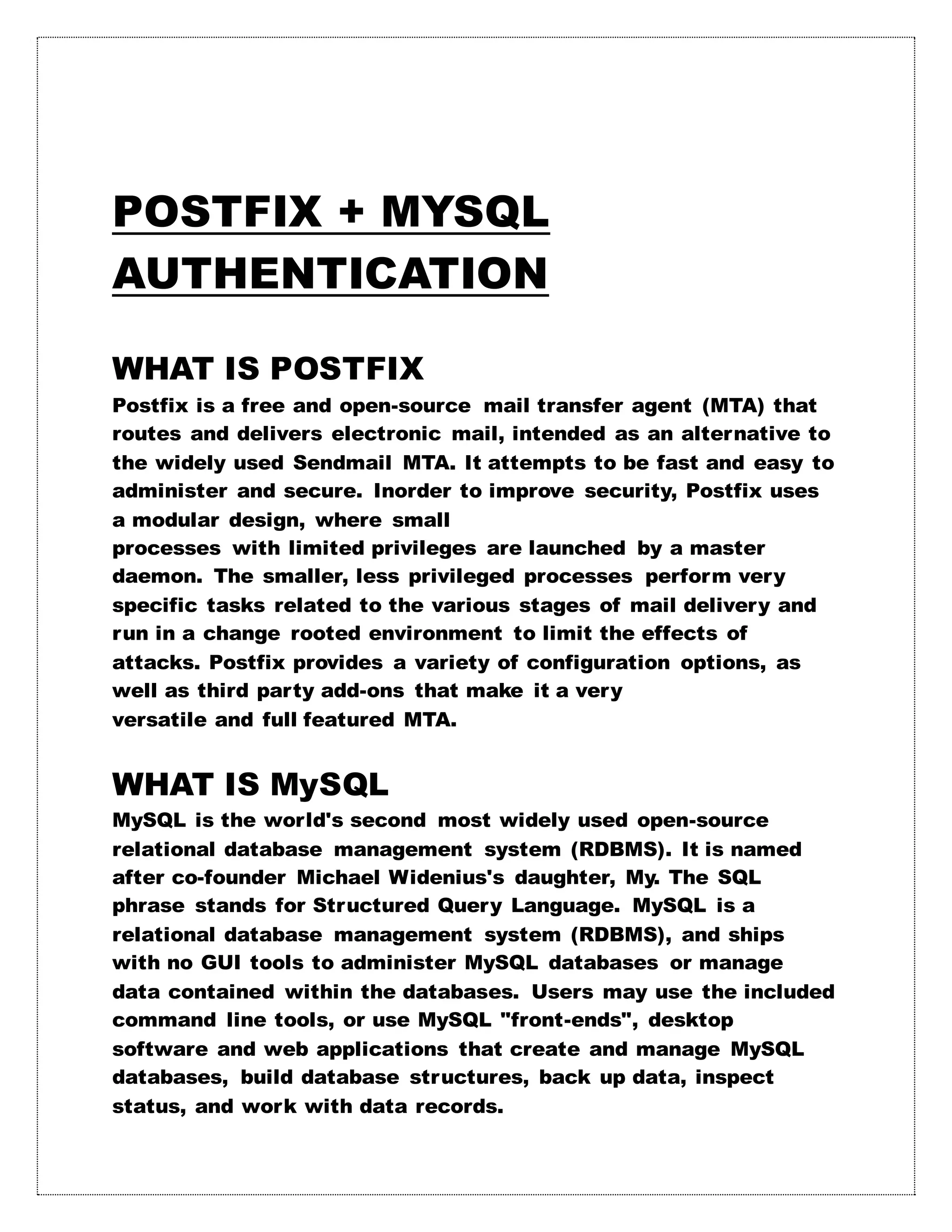 POSTFIX + MYSQL
AUTHENTICATION
WHAT IS POSTFIX
Postfix is a free and open-source mail transfer agent (MTA) that
routes and delivers electronic mail, intended as an alternative to
the widely used Sendmail MTA. It attempts to be fast and easy to
administer and secure. Inorder to improve security, Postfix uses
a modular design, where small
processes with limited privileges are launched by a master
daemon. The smaller, less privileged processes perform very
specific tasks related to the various stages of mail delivery and
run in a change rooted environment to limit the effects of
attacks. Postfix provides a variety of configuration options, as
well as third party add-ons that make it a very
versatile and full featured MTA.
WHAT IS MySQL
MySQL is the world's second most widely used open-source
relational database management system (RDBMS). It is named
after co-founder Michael Widenius's daughter, My. The SQL
phrase stands for Structured Query Language. MySQL is a
relational database management system (RDBMS), and ships
with no GUI tools to administer MySQL databases or manage
data contained within the databases. Users may use the included
command line tools, or use MySQL "front-ends", desktop
software and web applications that create and manage MySQL
databases, build database structures, back up data, inspect
status, and work with data records.
 